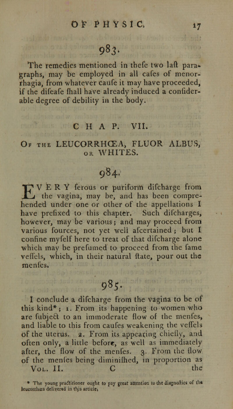 983' The remedies mentioned in thefe two laft para* graphs, may be employed in all cafes of menor- rhagia, from whatever Caufe it may have proceeded, if the difeafe fhall have already induced a confider- able degree of debility in the body. CHAP. VIL Of the LEUCORRHCEA, FLUOR ALBUS, ok WHITES. 984. EVERY ferous or puriform difcharge from the vagina, may be, and has been compre- hended under one or other of the appellations I have prefixed to this chapter. Such difcharges, however, may be various; and may proceed from various fources, not yet well afcertained ; but I confine myfelf here to treat of that difcharge alone which may be prefumed to proceed from the fame veffels, which, in their natural Hate, pour out the menfes* 985. I conclude a difcharge from the vagina to be of this kind*; 1. From its happening to women who are fubjeel to an immoderate flow of the menfes, and liable to this from caufes weakening the veffels of the Uterus. 2. From its appearing chiefly, and often only, a little before, as well as immediately after, the flow of the menfes. 3. From the flow of the menfes being diminished, in proportion as Vol. IL C the * The young pra&itioner ought to pay great attention to the diagnoses of th» leucorrh*a delivered in this artide»