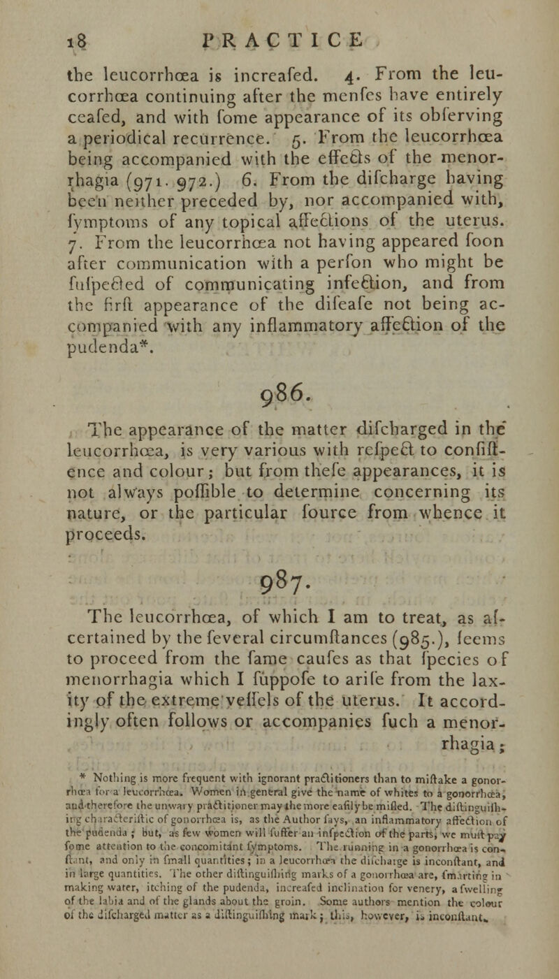 the leucorrhcea is increafed. 4. From the leu- corrhoea continuing after the menfcs have entirely ceafed, and with fome appearance of its obferving a periodical recurrence. 5. From the leucorrhcea being accompanied with the effects of the menor- rhagia (971. 972.) 6. From the difcharge having been neither preceded by, nor accompanied with, fymptoms of any topical affections of the uterus. 7. From the leucorrhcea not having appeared foon after communication with a perfon who might be fulpeBed of communicating infection, and from the firft appearance of the difeafe not being ac- companied with any inflammatory affection of the pudenda*. 986. The appearance of the matter difcharged in the leucorrhcea, is very various with refpect. to confid- ence and colour; but from thefe appearances, it is not always poflible to determine concerning its nature, or the particular fource from whence it proceeds. 987. The leucorrhcea, of which I am to treat, as al- certained by the feveral circumftances (985.), feems to proceed from the fame caufes as that fpecies of menorrhagia which I fiippofe to arife from the lax- ity of the extreme veilels of the uterus. It accord- ingly often follows or accompanies fuch a menor- rhagia ; * Nothing is more frequent with ignorant practitioners than to miftake a gonor- rhoea for a leucorrhcea. Women in general give the name of whites to a gonorrhoea, aud'thereiore ihe unwary practitioner may the more eafilybe milled. The diftinguilh- i! g ch irafteriftic of gonorrhea is, as tlie Author fays, an inflammatory affection of the pucisuda ; but, as few women will fuffer an infpeiition of the parts, we mult pay fome attention to the concomitant fymptoms. The tunning in a gonorrhoea is con« ft, nt, and only in fmall cuai.rities; in a leucorrhtm the difcharge is inconftant, and in large quantities. The other diftinguifliirig marks of a gonorrhoea are, (m.min? in making water, itching of the pudenda, increafed inclination for venery, afwellm«- of the labia and ol the glands about ths groin. Some authors mention the col<»ur oi the difcharged matter as a diftinguifhtng mark ; [his, however, ia incoiUlant..