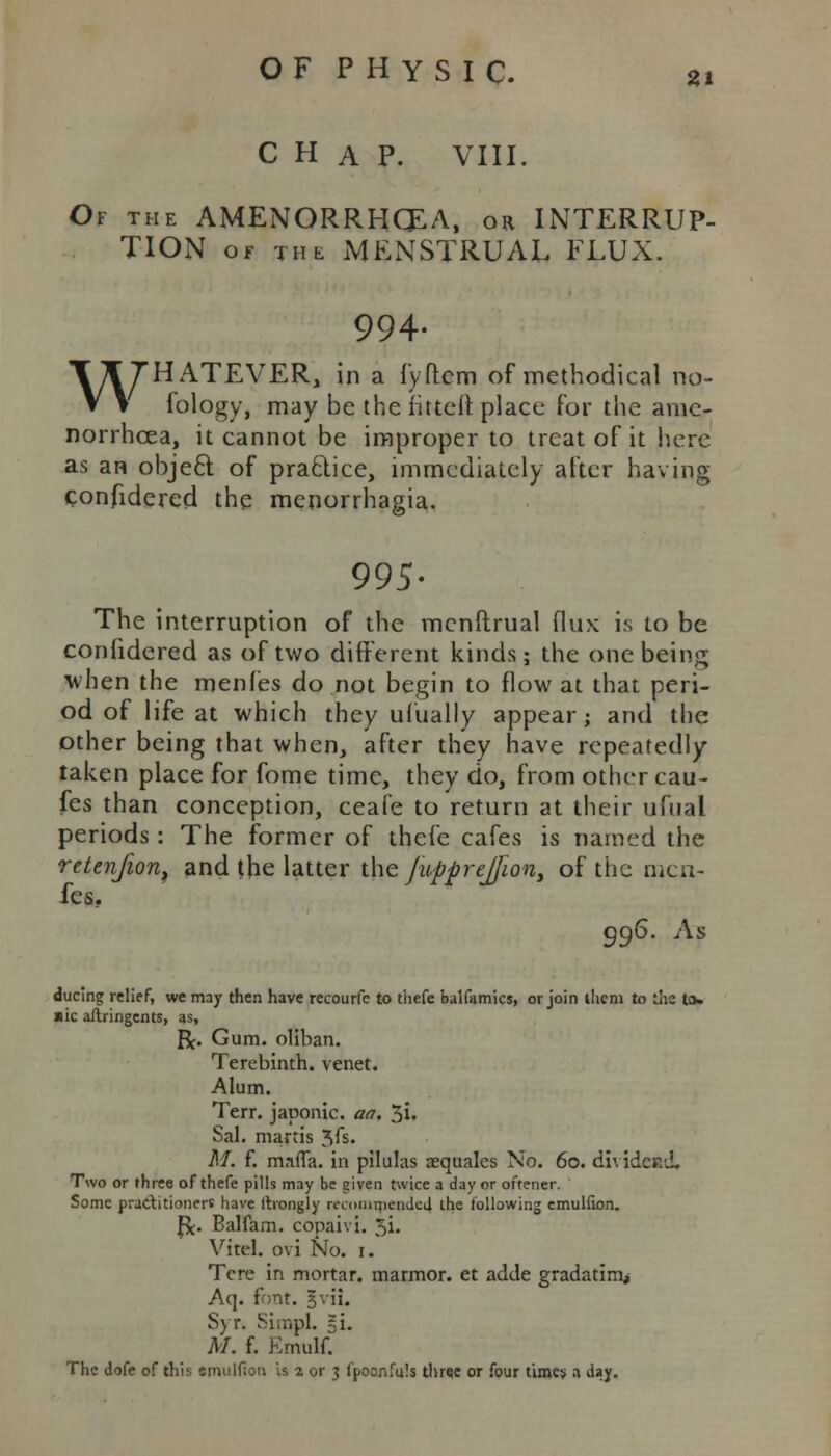 CHAP. VIII. Of the AMENORRHEA, or INTERRUP- TION of the MENSTRUAL FLUX. 994. WHATEVER, in a fyftem of methodical no- fology, may be the fitteft place for the amc- norrhcea, it cannot be improper to treat of it here as an object, of practice, immediately after having confidered the menorrhagia. 995- The interruption of the mcnftrual flux is to be confidered as of two different kinds; the one being when the menles do not begin to flow at that peri- od of life at which they ufually appear; and the other being that when, after they have repeatedly taken place for fome time, they do, from othercau- fes than conception, ceafe to return at their ufual periods: The former of thefe cafes is named the retenjion, and the latter the Jupprejfion, of the men- fcs. 996. As ducing relief, we may then have recourfc to thefe balfamics, or join them to the to> »ic aflringents, as, R. Gum. oliban. Terebinth, venet. Alum. Terr, japonic, an. $i, Sal. martis ^fs. M. f. mafia, in pilulas aequalcs No. 60. dividecd. Two or three of thefe pills may be given twice a day or oftener. Some practitioners have llrongly recommended the following emulfion. f*. Balfam. copaivi. 5i. Vitel. ovi No. 1. Tcre in mortar, marmor. et adde gradating Aq. font. |vii. Syr. Simpl. §i. M. f. Emulf. The dofe of this srnulf.on is 2 or 3 fpoonfuls three or four times a day.