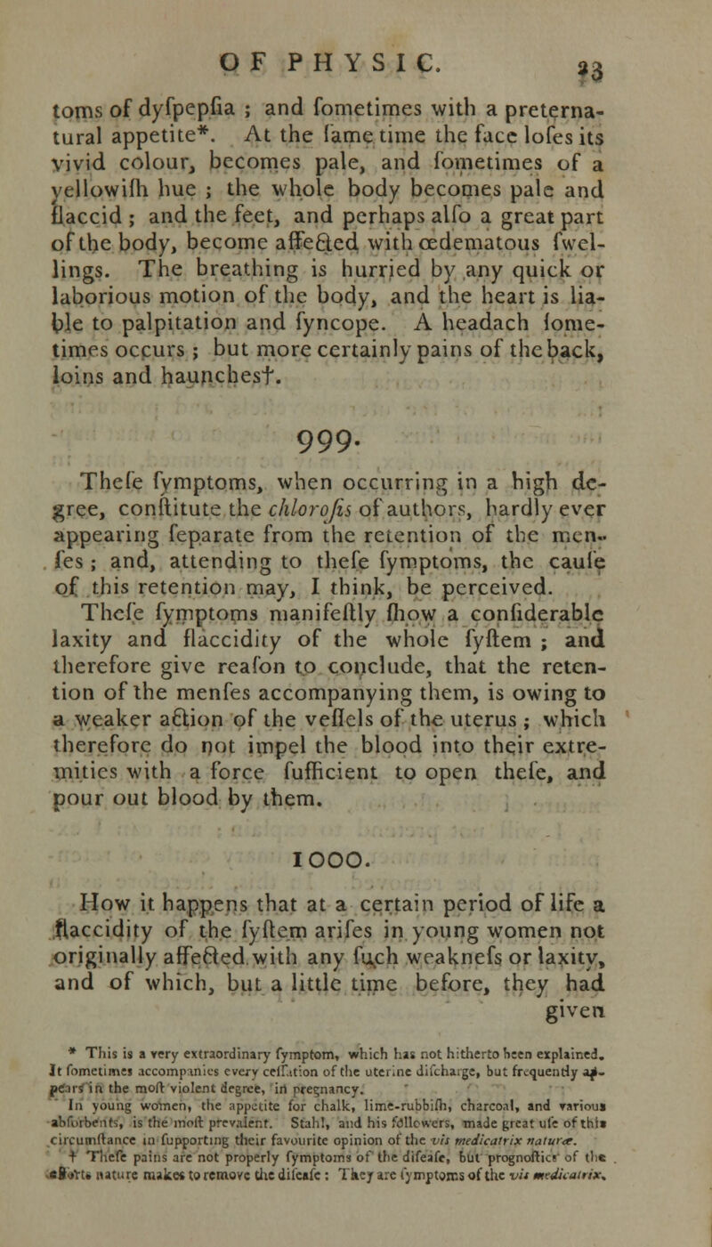 toms of dyfpepfia ; and fometimes with a preterna- tural appetite*. At the lame time the face lofes its vivid colour, becomes pale, and fometimes of a yellowifh hue j the whole body becomes pale and flaccid ; and the feet, and perhaps alfo a great part of the body, become affected with cedematous fwcl- lings. The breathing is hurried by any quick or laborious motion of the body, and the heart is lia- ble to palpitation and fyncope. A headach fome- times occurs ; but more certainly pains of the back, loins and haunchest. 999- Thefe fymptoms, when occurring in a high de- gree, conftitute the chlorofis of authors, hardly ever appearing feparate from the retention of the men.. fes ; and, attending to thefe fymptoms, the caufe of this retention may, I think, be perceived. Thefe fymptoms manifeftly (how a confiderablc laxity and flaccidity of the whole fyftem ; and therefore give reafon to conclude, that the reten- tion of the menfes accompanying them, is owing to a weaker action of the veflels of the uterus ; which therefore do not impel the blood into their extre- mities with a force fufficient to open thefe, and pour out blood by them. IOOO. How it happens that at a certain period of life a flaccidity of the fyftem arifes in young women not originally affected.with any fu^ch weaknefs or laxity, and of which, but a little time before, they had given * This is a very extraordinary fymptom, which has not hitherto been explained. It fometimes accompanies every ceiLtion of the uterine difchaige, but frequently ap- peals' in the mod violent degree, in pregnancy. la young women, the appetite for chalk, lime-rubbiih, charcoal, and rariouj abfurbetits, is the molt prevalent. Stah!, and his followers, made great ufe of this circumllance m fupportmg their favourite opinion of the vis medicatrix ttaturee. + Thefe pains are not properly fymptoms of the difeafe, but prognoftics of the -cSiift* nature makes to remove the diieafc: Tkey are fymptoms of the vit mtdicatrix*