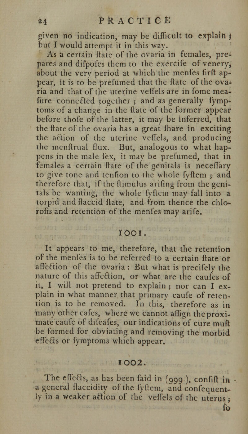 given no indication, may be difficult to explain j but I would attempt it in this way. As a certain ftate of the ovaria in females, pre- pares and diipofes them to the exercife of venery, about the very period at which the menfes firft ap^ pear, it is to be prefumed that the ftate of the ova- ria and that of the uterine veflels are in fome mea- fure connected together ; and as generally fymp- toms of a change in the ftate of the former appear before thofe of the latter, it may be inferred, that the ftate of the ovaria has a great fhare in exciting the action of the uterine veflels, and producing the menftrual flux. But, analogous to what hap- pens in the male fex, it may be prefumed, that in females a certain ftate of the genitals is neceflary to give tone and tenfion to the whole fyftem ; and therefore that, if the ftimulus arifing from the geni- tals be wanting, the whole fyftem may fall into a torpid and flaccid ftate, and from thence the chlo* rofis and retention of the menfes may arife. it 001, It appears to me, therefore, that the retention of the menfes is to be referred to a certain ftate or affeftion of the ovaria : But what is precifely the nature of this affeftion, or what are the caules of it, I will not pretend to explain ; nor can I ex- plain in what manner that primary caufe of reten- tion is to be removed. In this, therefore as in many other cafes, where we cannot aflign the proxi- mate caufe of difeafes, our indications of cure mufl be formed for obviating and removing the morbid effctls or fymptoms which appear. I002. The effecls, as has been faid in (999), confift in a general flaccidity of the fyftem, and confequent- ly in a weaker action of the veflels of the uterus j to