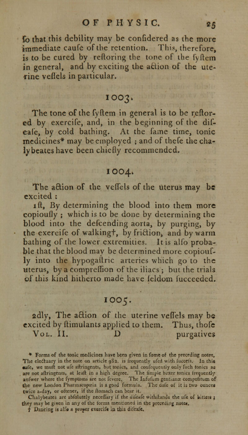 fo that this debility may be confidered as the more immediate caufe of the retention. This, therefore, is to be cured by reftoring the tone of the fyftem in general, and by exciting the action of the ute- rine veflels in particular. 1003. The tone of the fyftem in general is to be reftor- ed by exercife, and, in the beginning of the dif- eale, by cold bathing. At the fame time, tonic medicines* may be employed ; and of thefe the cha- lybeateshave been chiefly recommended. I004* The aftion of the veffeis of the uterus may be excited : lft, By determining the blood into them more copioufly ; which is to be done by determining the blood into the descending aorta, by purging, by the exercife of walkingt, by friction, and by warm bathing of the lower extremities. It is alfo proba- ble that the blood may be determined more copiouf- ly into the hypogaitric arteries which go to the uterus, by a compreflion of the iliacs ; but the trials of this kind hitherto made have feldom iucceeded. IOO5. 2dly, The action of the uterine veflels may be excited by ftimulants applied to them. Thus, thofc Vol. II. D purgatives * Forms of the tonic medicines have been given in fome of the preceding notes, The electuary in the note on article 9S2. is frequently ufed with fucceis. In this •afe, we muft not ufe aftringents, but tonics, and confequently only fuch tonics as are not aftringents, at leaft in a high degree. The fimple bitter tonics frequently anfwer where the fymptoms are not fevere. The Infufum gentiance compofitum of the new London Pharmacopoeia is a good formula. The dole of it ii two ounces twice a-day, or oftener, if the ftomach can bear it. Chalybeates are abfolutely neceffary if the difeafe withstands the ufe of bitters } they may be given in any of the forms mentioned in the preceding note*. t Dancing :i alfo 4 prober exercife in this difeafc