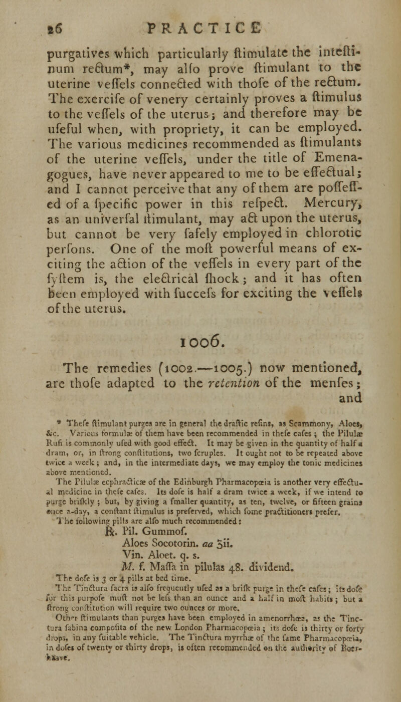 purgatives which particularly ftimulate the intefti- Hum rectum*, may alfo prove ftimulant to the uterine veffels connected with thofe of the rectum. The exercife of venery certainly proves a ftimulus to the veffels of the uterus; and therefore may be ufeful when, with propriety, it can be employed. The various medicines recommended as ftimulants of the uterine veffels, under the title of Emena- gogues, have never appeared to me to be effectual; and I cannot perceive that any of them are poiTeff- ed of a fpecific power in this refpect. Mercury, as an univerlal iiimulant, may aft upon the uterus, but cannot be very fafely employed in chlorotic perfons. One of the mofl powerful means of ex- citing the action of the veffels in every part of the fyttem is, the electrical fhock; and it has often bten employed with fuccefs for exciting the veffels of the uterus. IO06. The remedies (1002.—1005.) now mentioned, are thofe adapted to the retention of the menfes; and * Thefe ftimulant purges ore in general the draftic refins, as Scammony, Aloes, iic. Various formula? of them have been recommended in thefe cafes ; the Piluke Run is commonly ufed with good effect. It may be given in the quantity of half a dram, or, in ftrong conftitutions, two fcruples. It ought not to be repeated above twice a week; and, in the intermediate days, we may employ the tonic medicines above mentioned. The Pilulx ecphracYicae of the Edinburgh Pharmacopoeia is another very effectu- al medicine in thefe cafes. Its dofe is half a dram twice a week, if we intend to purge brifkly ; but, by giving a fmaller quantity, as ten, twelve, or fifteen grains ence ?.-dsy, a conftant ftimulus is preferved, which fome practitioners prefer. The following pills are alfo much recommended: R. I'll. Gummof. Aloes Socotorin. aa 5ii. Vin. Aloet. q. s. A/, f. MaiTa in pilulas 48. dividend. The dofe is 3 or 4 pills at bed time. The Tinctura facra is alfo frequently ufed as a brifk purge in thefe cafes; its dofe for this purpofe muff, not be lefs than an ounce and a half in moft habits ; but a ftrong conltitution will require two ounces or more. Oth»r ftimulants than purges have been employed in amenorrhcea, a? the Tinc- tura fabina compoiita of the new London Pharmacopoeia ; its dofe is thirty or forty drops, in any fuitable vehicle. The Tinclura myrrhx of the fame Pharmacopoeia, in dofes of twenty or thirty drops, is often recommended on this authority of Boer- hftn*.