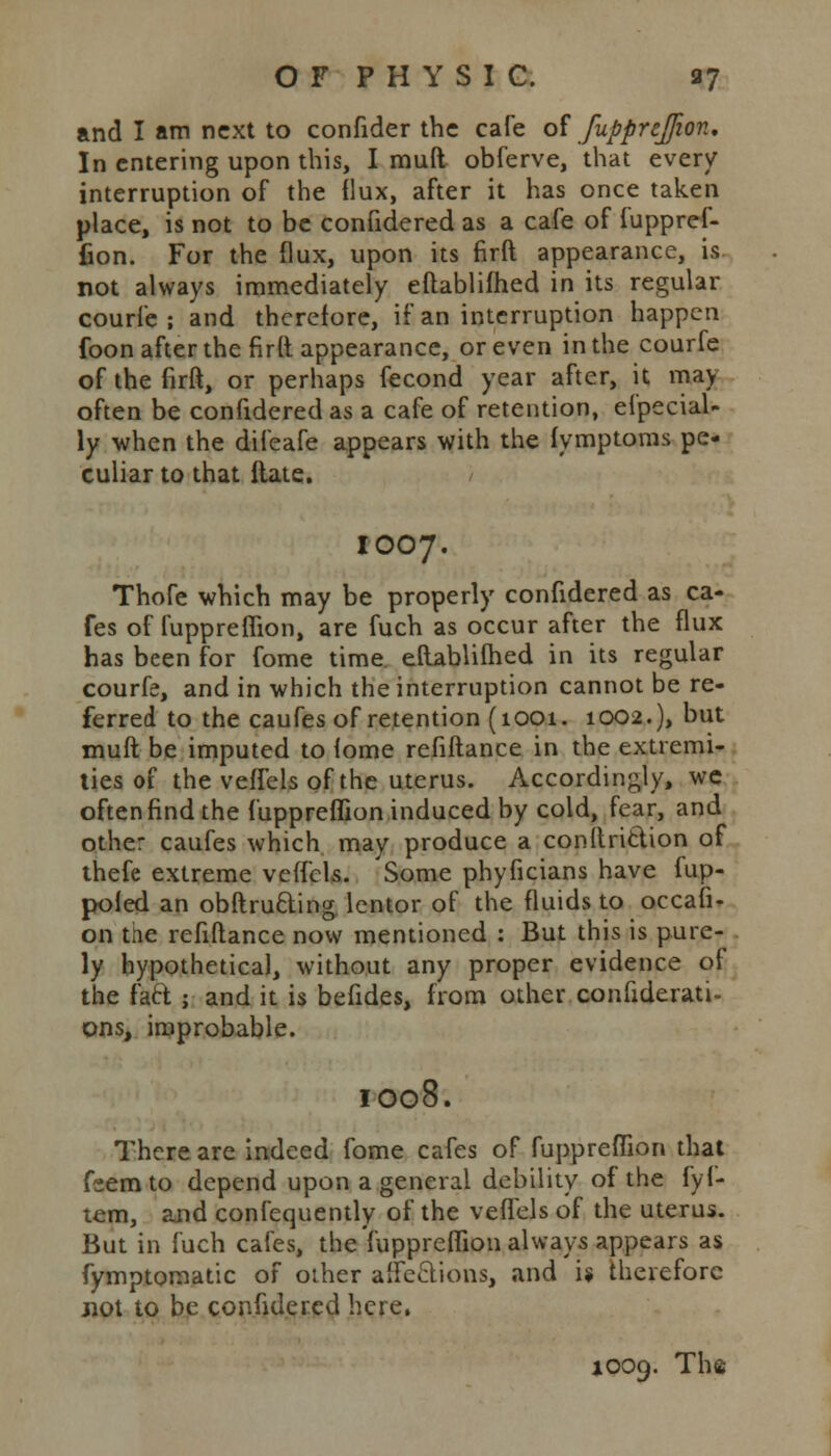 and I am next to confider the cafe of fuppreflion. In entering upon this, I mud obferve, that every interruption of the flux, after it has once taken place, is not to be confidered as a cafe of iuppref- fion. For the flux, upon its firft appearance, is not always immediately eftablifhed in its regular courfe ; and therefore, if an interruption happen foon after the fir(t appearance, or even in the courfe of the firft, or perhaps fecond year after, it may often be confidered as a cafe of retention, Special- ly when the difeafe appears with the fymptoms pe- culiar to that itate. IOO7. Thofe which may be properly confidered as ca- fes of fuppreflion, are fuch as occur after the flux has been for fome time eftablifhed in its regular courfe, and in which the interruption cannot be re- ferred to the caufes of retention (1001. 1002.), but muft be imputed to iome refiftance in the extremi- ties of the veffels of the uterus. Accordingly, we often find the fuppreflion induced by cold, fear, and other caufes which may produce a conllriclion of thefe extreme veffels. Some phyficians have fup- poled an obftrufting lentor of the fluids to occafi- on the refiftance now mentioned : But this is pure- ly hypothetical, without any proper evidence of the fact ; and it is befides, from other confiderati- pns, improbable. IO08. There are indeed fome cafes of fuppreflion that feemto depend upon a general debility of the fyf- tem, and confequently of the veffels of the uterus. But in fuch cafes, the fuppreflion always appears as fymptomatic of other affe&ions, and is therefore jiot to be confidered here. 1009. Ths