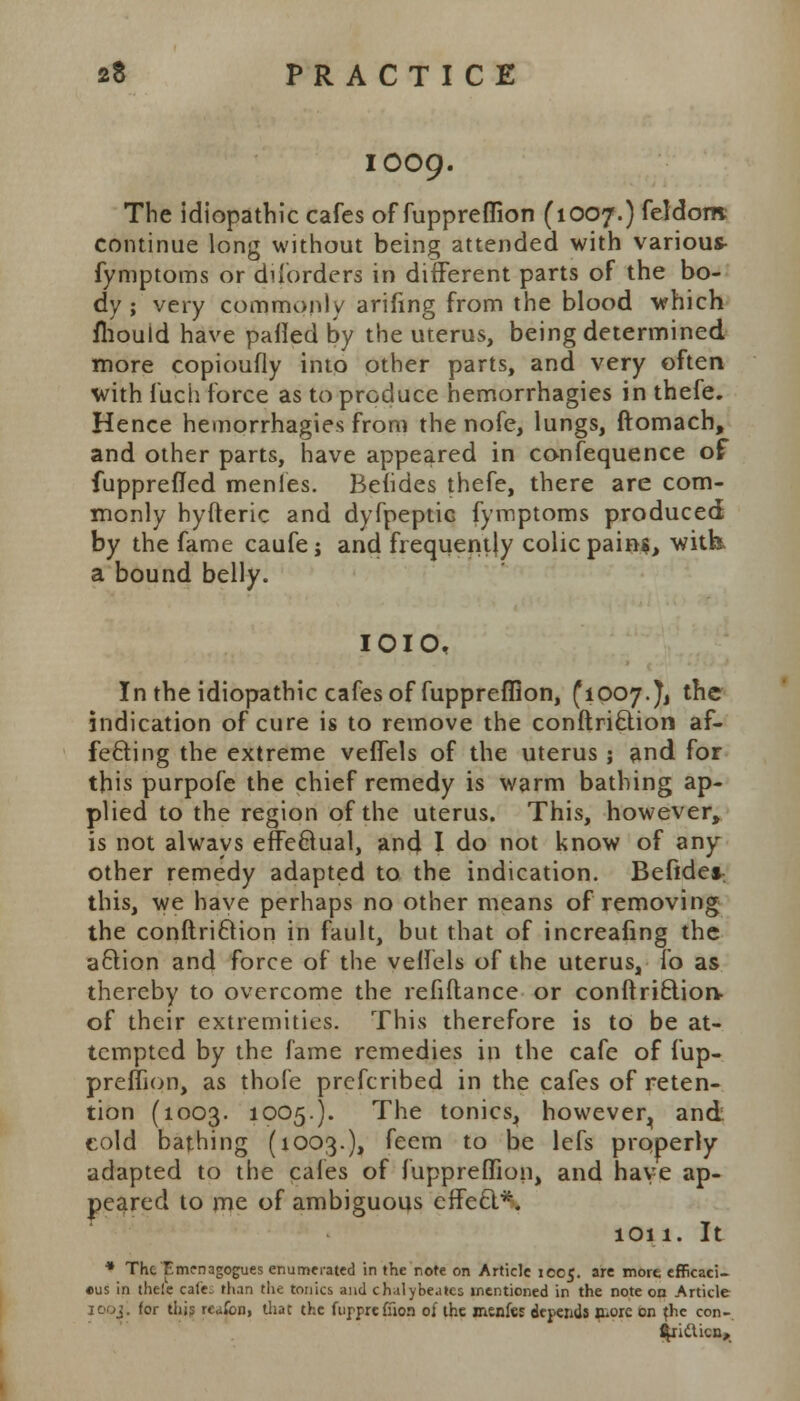 1009. The idiopathic cafes of fuppreflion (1007.) feldom continue long without being attended with various fymptoms or difprders in different parts of the bo- dy ; very commonly arifing from the blood which mould have palled by the uterus, being determined more copioufly into other parts, and very often with fuch force as to produce hemorrhagies in thefe. Hence hemorrhagies from the nofe, lungs, ftomach, and other parts, have appeared in confequence of fupprefied menles. Befides thefe, there are com- monly hyfteric and dyfpeptic fymptoms produced by the fame caufe j and frequently colic pains, with, a bound belly. IOIO, In the idiopathic cafes of fuppreflion, (1007.^ the indication of cure is to remove the conftriclion af- fecting the extreme veffels of the uterus; and for this purpofe the chief remedy is warm bathing ap- plied to the region of the uterus. This, however, is not always effectual, and I do not know of any other remedy adapted to the indication. Befides this, we have perhaps no other means of removing the conftriction in fault, but that of increafing the a£tion and force of the veffels of the uterus, fo as thereby to overcome the refiflance or conftriEliorv of their extremities. This therefore is to be at- tempted by the fame remedies in the cafe of fup- preflion, as thofe prefcribed in the cafes of reten- tion (1003. 1005.). The tonics, however^ and cold bathing (1003.), feem to be lefs properly adapted to the cafes of fuppreflion, and have ap- peared to me of ambiguous effeel*. 1011. It * The Emmagogues enumerated in the note on Article 1005. are more efficaci- eus in thele cafe, than the tonics and chalybeatcs mentioned in the note on Article jooi. for this reafci), that the fupprefiion of the inenfeE depends jhorc °n fhc con-