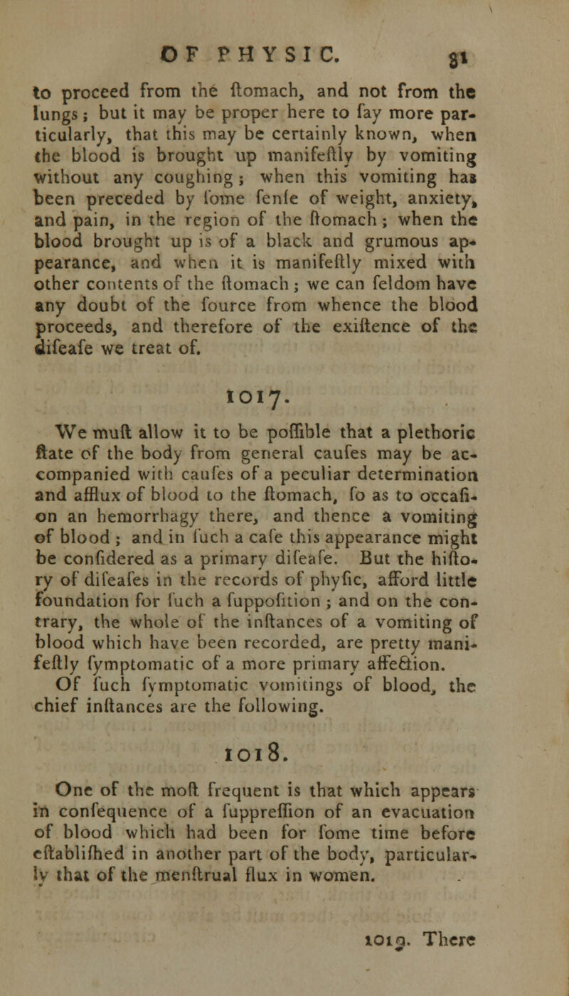 to proceed from the ftomach, and not from the lungs; but it may be proper here to fay more par- ticularly, that this may be certainly known, when the blood is brought up manifeftly by vomiting without any coughing ; when this vomiting hag been preceded by tome fenie of weight, anxiety, and pain, in the region of the ftomach; when the blood brought up is of a black and grumous ap- pearance, and when it is manifeftly mixed with other contents of the ftomach ; we can feldom have any doubt of the fource from whence the blood proceeds, and therefore of the exiftence of the difeafe we treat of. IOI7. We muft allow it to be poflible that a plethoric ftate of the body from general caufes may be ac- companied with caufes of a peculiar determination and afflux of blood to the ftomach, fo as to occafi- on an hemorrhagy there, and thence a vomiting of blood ; and in fuch a cafe this appearance might be confidered as a primary difeafe. But the hifto- ry of difeafes in the records of phyfic, afford little foundation for fuch a fuppofition ; and on the con- trary, the whole of the inftances of a vomiting of blood which have been recorded, are pretty mani- feftly fymptomatic of a more primary affection. Of fuch fymptomatic vomitings of blood, the chief inftances are the following. IOl8. One of the mod frequent is that which appears in confequence of a luppreflion of an evacuation of blood which had been for fome time before eftablifhed in another part of the body, particular- ly that of the menftrual flux in women. ioiq. There