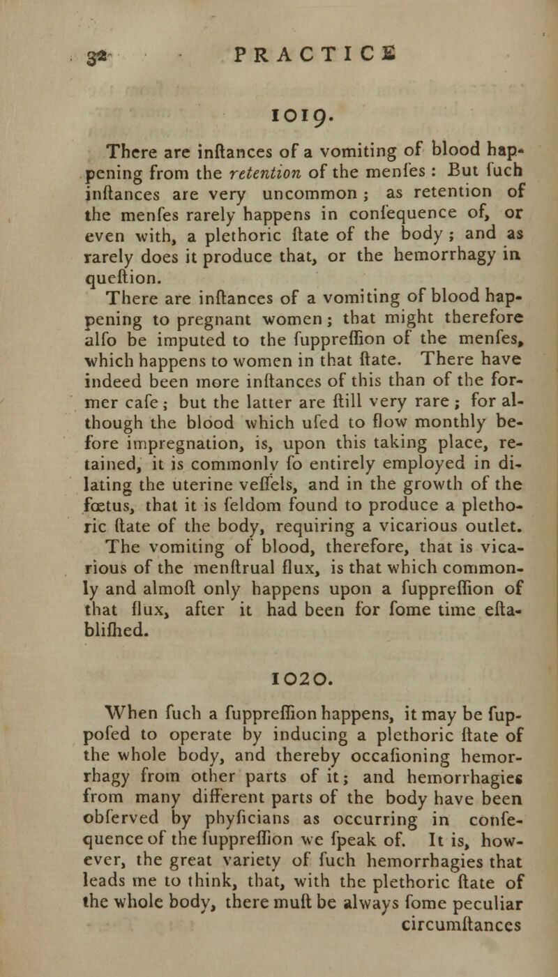 IO19. There are inftances of a vomiting of blood hap* pening from the retention of the menfes: But fuch inftances are very uncommon; as retention of the menfes rarely happens in confequence of, or even with, a plethoric ftate of the body ; and as rarely does it produce that, or the hemorrhagy in queftion. There are inftances of a vomiting of blood hap- pening to pregnant women; that might therefore alfo be imputed to the fuppreffion of the menfes, which happens to women in that ftate. There have indeed been more inftances of this than of the for- mer cafe; but the latter are (till very rare ; for al- though the blood which ufed to flow monthly be- fore impregnation, is, upon this taking place, re- tained, it is commonly fo entirely employed in di- lating the uterine veflels, and in the growth of the fcetus, that it is feldom found to produce a pletho- ric ftate of the body, requiring a vicarious outlet. The vomiting of blood, therefore, that is vica- rious of the menftrual flux, is that which common- ly and almoft only happens upon a fuppreffion of that flux, after it had been for fome time efta- blifhed. I020. When fuch a fuppreffion happens, it may be fup- pofed to operate by inducing a plethoric ftate of the whole body, and thereby occafioning hemor- rhagy from other parts of it; and hemorrhagies from many different parts of the body have been obferved by phyficians as occurring in confe- quence of the fuppreffion we fpeak of. It is, how- ever, the great variety of fuch hemorrhagies that leads me to think, that, with the plethoric ftate of the whole body, there mult be always fome peculiar circumftanccs