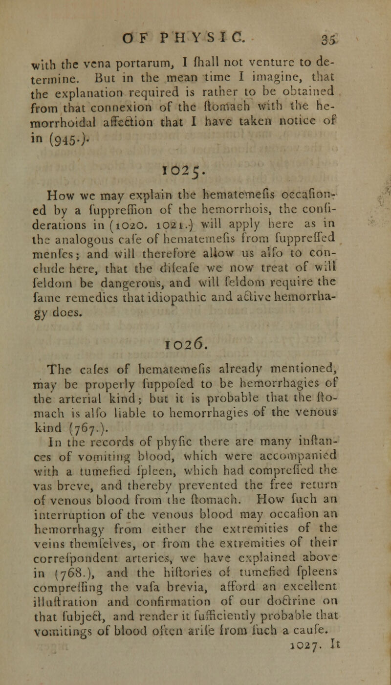 with the vena portarum, I fhall not venture to de- termine. But in the mean time I imagine, that the explanation required is rather to be obtained from that connexion of the itornach with the he- morrhoidal affection that I have taken notice of in (945-)- IO25. How we may explain the hematemefis occafion- ed by a fuppreffion of the hemorrhois, the conii- derations 111(1020. 1021.) will apply here as in the analogous cafe of hematemefis from fuppreffed menfes; and will therefore allow us alfo to con- clude here, that the diteafe we now treat of will feldom be dangerous, and will feldom require the fame remedies that idiopathic and active hemorrha- gy does. 1026. The cafes of hematemefis already mentioned, may be properly fuppofed to be hemorrhagies of the arterial kind; but it is probable that the fto- mach is alfo liable to hemorrhagies of the venous kind (767.). In the records of phyfic there are many inftan- ces of vomiting' blood, which were accompanied with a tumefied fpleen, which had comprefied the vas breve, and thereby prevented the free return of venous blood from the ftomach. How fuch an interruption of the venous blood may occaiion an hemorrhagy from either the extremities of the veins themfelves, or from the extremities of their correi'pondent arteries, we have explained above in (768.), and the hiftories of tumefied fpleens compreiling the vafa brevia, afford an excellent illuitration and confirmation of our doctrine on that fubject, and render it fufficiently probable that vomitings of blood often ariie from fuch a caufe. 1027. It