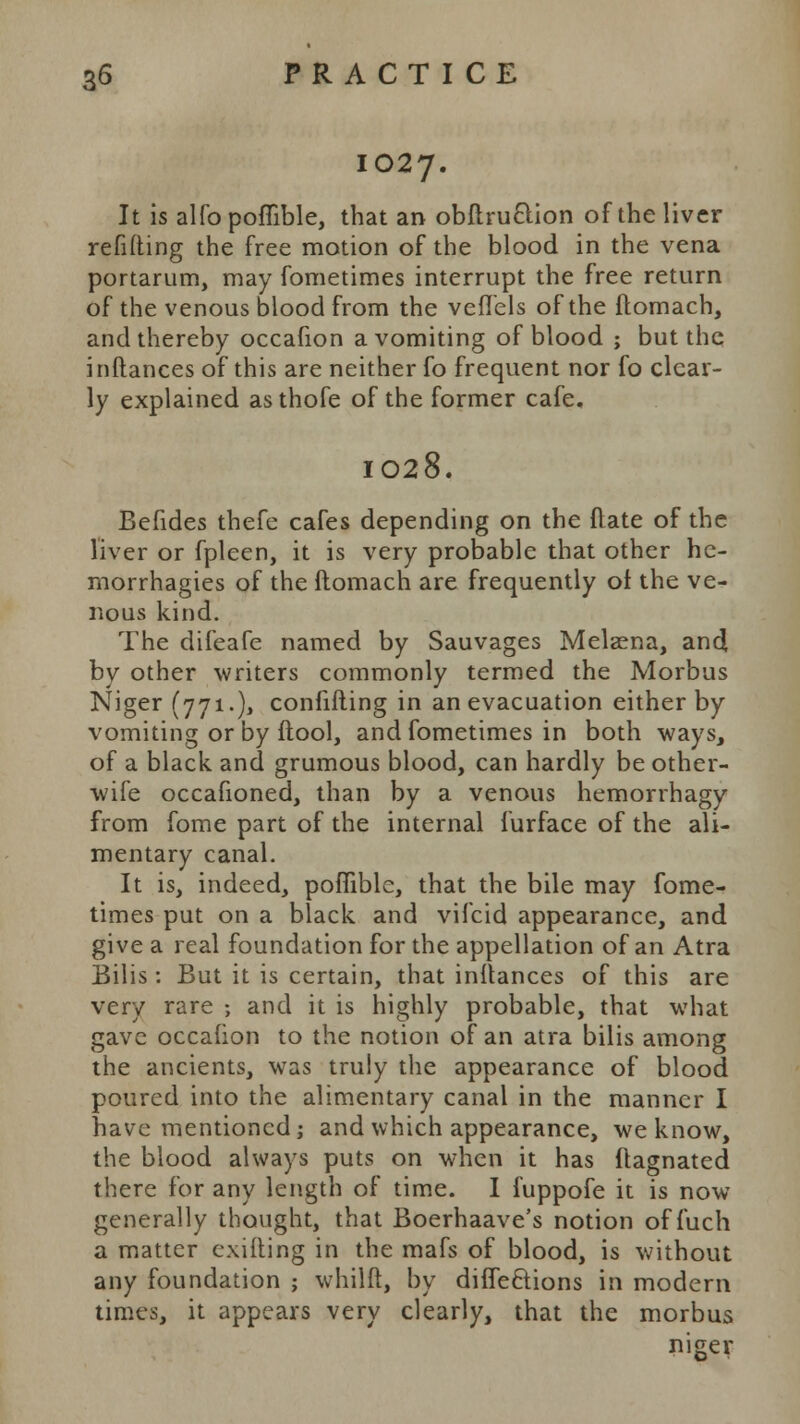 1027. It is alfo poffible, that an obftru&ion of the liver refitting the free motion of the blood in the vena portarum, may fometimes interrupt the free return of the venous blood from the vefl'els of the flomach, and thereby occafion a vomiting of blood ; but the inftances of this are neither fo frequent nor fo clear- ly explained as thofe of the former cafe. I028. Befides thefe cafes depending on the (late of the liver or fpleen, it is very probable that other he- morrhagies of the flomach are frequently of the ve- nous kind. The difeafe named by Sauvages Melaena, and by other writers commonly termed the Morbus Niger (771.), confifling in an evacuation either by vomiting or by ftool, and fometimes in both ways, of a black and grumous blood, can hardly be other- wife occafioned, than by a venous hemorrhagy from fome part of the internal furface of the ali- mentary canal. It is, indeed, poflible, that the bile may fome- times put on a black and vifcid appearance, and give a real foundation for the appellation of an Atra Bilis : But it is certain, that inftances of this are very rare ; and it is highly probable, that what gave occafion to the notion of an atra bilis among the ancients, was truly the appearance of blood poured into the alimentary canal in the manner I have mentioned; and which appearance, we know, the blood always puts on when it has flagnated there for any length of time. I fuppofe it is now generally thought, that Boerhaave's notion of fuch a matter cxilting in the mafs of blood, is without any foundation ; whilft, by diffeftions in modern times, it appears very clearly, that the morbus niger