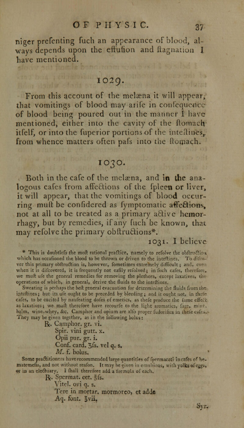 niger prefenting fucb an appearance of blood, al- ways depends upon the eft'uiion and ftagnation I have mentioned. IO29. From this account of the melzena it will appear, that vomitings of blood may arife in confcqucnce of blood being poured out in the manner I have mentioned, either into the cavity of the ftomach itfelf, or into the fuperior portions of the intetlines, from whence matters often pafs into the Ptomach. IO3O. Both in the cafe of the melaena, and In the ana- logous cafes from affe&ions of the fpleen or liver, it will appear, that the vomitings of blood occur- ring mult be confidered as fymptomatic affe£tion\ not at all to be treated as a primary a6live hcmor- rhagy, but by remedies, if any fuch be known, that may refolve the primary obitructions*. 1031. I believe * This is doubtlefs the mod rational practice, namely to refolve the oUrxu&ion which has occafioned the blood to he thrown or driven to the inteftines. To dilvo- ver this primary obltruclion is, however, fometimes extremely difficult; and, when it is difcovered, it is frequently not eafily refolved; in fuch cafes, therefore. we mult ufe the general remedies for removing the plethora, except laxatives, (he operations of which, in general, derive the fluids to the inteftines. Sweating is perhaps the beft general evacuation for determining the fluids from the inteftines; but its ufe ought to be preceded by bleeding; and it ou^ht not, in thefe cafes, to be excited by naufeating dofes of emetics, as thefe produce the lame erfc. c as laxatives; we muft therefore have recourfe to the light aromatics, Cage, balm, wine-whey, &c. Camphor and opium are alio proper fudoiifics in thefe cafe*. They may be given together, as in the following bolus: R. Camphor, gr. vi. Spir. vini gutt. x. Opii pur. gr. i. Conf. card. 3fs. vcl q. s. M. f. bolus. Some practitioners have recommended large quantities of fpermaceti inenfes of he- inatemefis, and not without reafon. It may he given in emuhions, with yolks ofegg., or in an electuary. 1 (hall therefore add a formula of each. R. Spermat. cet. §fs. Vitel. ovi q. s. Tcre in mortar, mormoreo, et adde Aq. font, gvii, Syr.