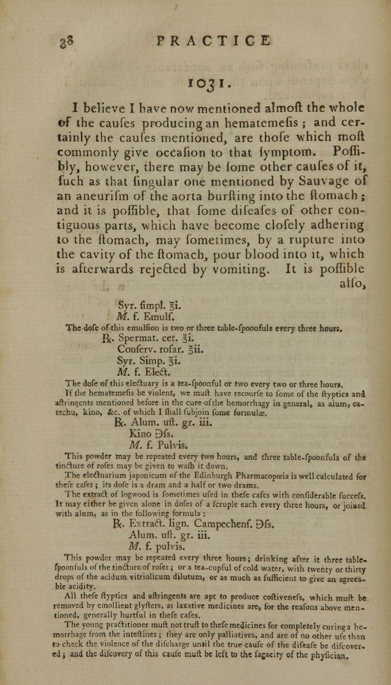 IO31 I believe I have now mentioned almoft the whole of the caufes producing an hematemefis ; and cer- tainly the caufes mentioned, are thofe which molt commonly give occafion to that iymptom. Pofli- bly, however, there may be fome other caufes of it, fuch as that Angular one mentioned by Sauvage of an aneurifm of the aorta burfting into the ftomach ; and it is poffible, that fome difeafes of other con- tiguous parts, which have become clofely adhering to the ftomach, may fometimes, by a rupture into the cavity of the ftomach, pour blood into it, which is afterwards rejected by vomiting. It is poffible alio, Syr. fimpl. §i. M. f. Emulf. The dofe of this emulfion is two or three table-fpoonfuls erery three hours. R. Spermat. cet. §i. Conferv. rofar. §ii. Syr. Simp. 3L M. f. Eleft. The dofe of this electuary is a tea-fpoonful or two every two or three hours. If the hematemefis be violent, we muft have recourfe to fome of the ftyptics and aftringents mentioned before in the cure oftlie hemorrhagy in general, as alum, ca- techu, kino, &c. of which I (hall fubjoin fome formula;. R. Alum. uft. gr. iii. Kino Dfs. M. f. Pulvis. This powder may be repeated every two hours, and three table-fpoonfuls of the tincture of rofes may be given to wafh it down. The electuarium japonicum of the Edinburgh Pharmacopoeia is well calculated for thefe cafes ; its dofe is a dram and a half or two drams. The extract of logwood is fometimes ufed in thefe cafes with confiderable fuccefs. It may either be given alone in dofes of a fcruple each every three hours, or joined with alum, as in the following formula : R- Extraft. lign. Campechcnf. E)fs. Alum. uft. gr. iii. M. f. pulvis. This powder may be repeated every three hours; drinking after it three table- fpoonfuls of the tinctureof rofes; or a tea-cupful of cold water, with twenty or thirty drops of the aciduin vitriolicum dilutum, or as much as fufficient to give an agreea- ble acidity. All thefe ftyptics and aftringents are apt to produce coftivenefs, which muft be removed by emollient glyfters, as laxative medicines are, for the reafons above men- tioned, generally hurtful in thefe cafes. The young practitioner muft not truft to thefe medicines for completely curing a he- morrhage from the inteftines ; they are only palliatives, and are of no other ufethan to check the violence of the difcharge until the true caufe of the difeafe be difcovcr- ed; and the difcovery of this caule muft be left to the fagacity of the phyficiaja.