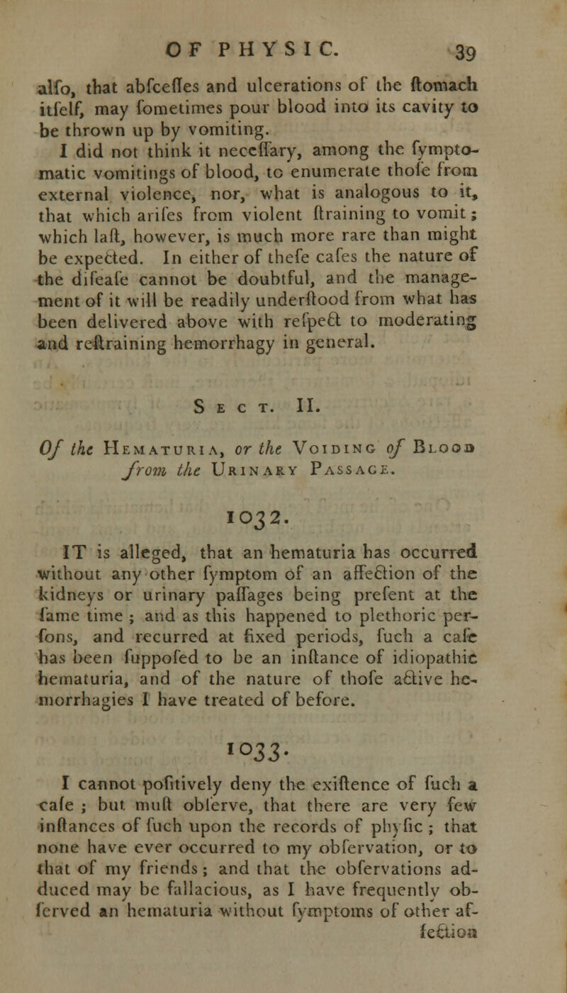 alfo, that abfcefles and ulcerations of the ftomach itfelf, may fometimes pour blood into its cavity to be thrown up by vomiting. I did not think it neccfl'ary, among the fympto- matic vomitings of blood, to enumerate thole from external violence, nor, what is analogous to it, that which arifes from violent draining to vomit; which laft, however, is much more rare than might be expected. In either of thefe cafes the nature of the difeafe cannot be doubtful, and the manage- ment of it will be readily underftood from what has been delivered above with refpecl to moderating and refiraining hemorrhagy in general. Sect. II. Of the Hematuria, or the Voiding 0/ Blooo from the Urinary Passage. IO32. IT is alleged, that an hematuria has occurred without any other fymptom of an affection of the kidneys or urinary paflages being prefent at the Came time ; and as this happened to plethoric per- fons, and recurred at fixed periods, fuch a cafe has been fuppofed to be an inftance of idiopathic hematuria, and of the nature of thofe active he- morrhagies I have treated of before. lo33- I cannot pofitively deny the exigence of fuch a cafe ; but muft oblerve, that there are very few inftances of fuch upon the records of phyfic ; that none have ever occurred to my obfervation, or to that of my friends; and that the obfervations ad- duced may be fallacious, as I have frequently ob- fcrved an hematuria without fymptoms of other af- fection