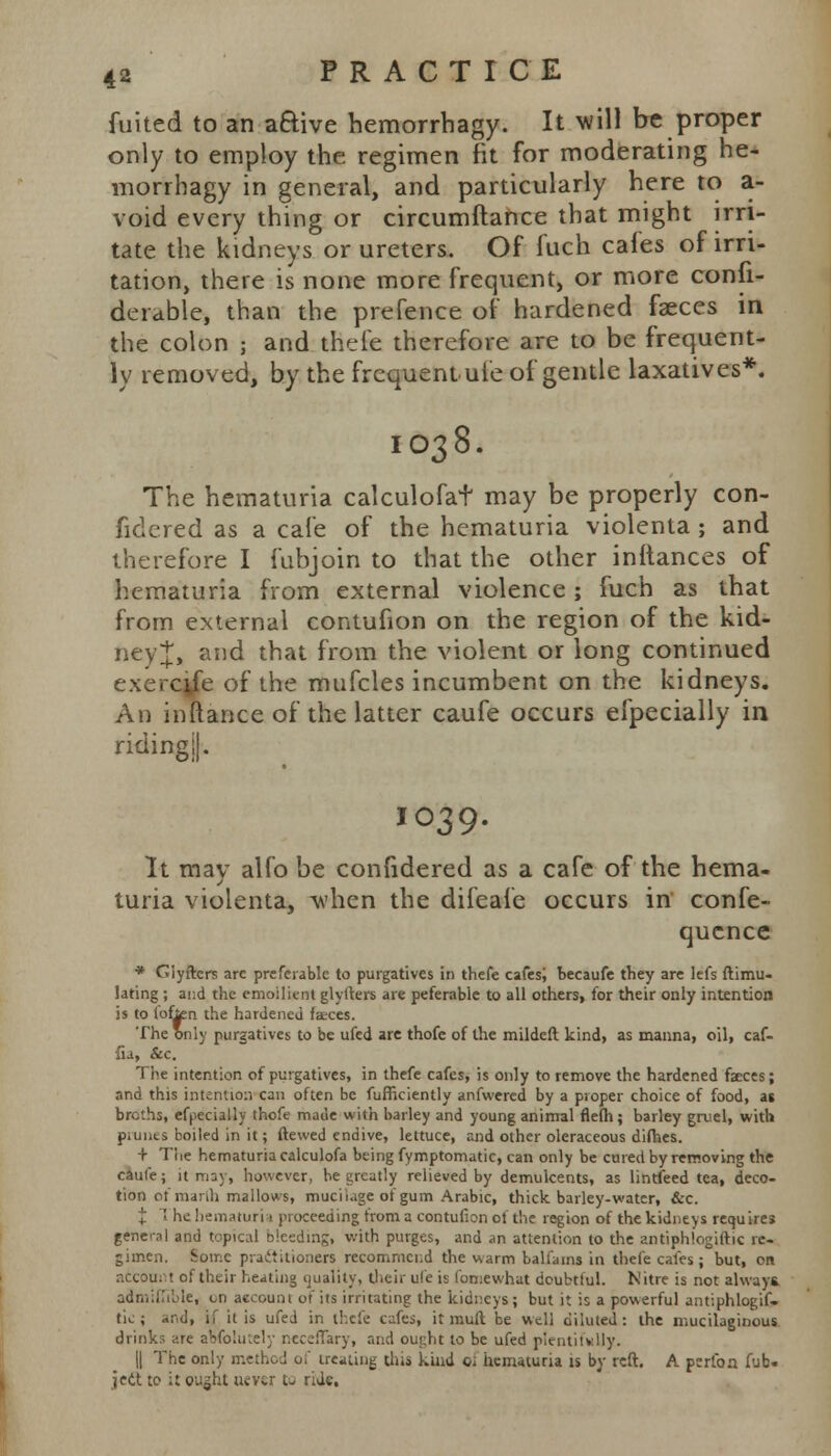 fuited to an active hemorrhagy. It will be proper only to employ the. regimen fit for moderating he- morrhagy in general, and particularly here to a- void every thing or circumftance that might irri- tate the kidneys or ureters. Of fuch cafes of irri- tation, there is none more frequent, or more consi- derable, than the prefence of hardened faeces in the colon ; and thefe therefore are to be frequent- ly removed, by the frequent uie of gentle laxatives*. IO38. The hematuria calculofat may be properly con- fidered as a cafe of the hematuria violenta ; and therefore I fubjoin to that the other initances of hematuria from external violence; fuch as that from external contufion on the region of the kid- ney J, and that from the violent or long continued exerctfe of the mufcles incumbent on the kidneys. An inftance of the latter caufe occurs efpecially in riding!]. 1039. It may alfo be confidered as a cafe of the hema- turia violenta, when the difeafe occurs in confe- qucnce * Glyftcrs are preferable to purgatives in thefe cafes; becaufe they are lefs ftimu- lating ; ai;d the emollient glyllers are peferable to all others, for their only intention is to fofjen the hardened faces. The only purgatives to be ufed are thofe of the mildeft kind, as manna, oil, caf- •fia, &c. The intention of purgatives, in thefe cafes, is only to remove the hardened faeces; and this intention can often be fufficiently anfwered by a proper choice of food, at broths, efpecially thofe made with barley and young animal flefh; barley gruel, with piunts boiled in it; ftewed endive, lettuce, and other oleraceous difhes. + The hematuria calculofa being fymptomatic, can only be cured by removing the caufe; it may, however, he greatly relieved by demulcents, as linefeed tea, deco- tion of marlh mallows, muciiage of gum Arabic, thick, barley-water, &c. J 1 he hematuria proceeding from a contufion of the region of the kidneys requires general and topical bleeding, with purges, and an attention to the antiphlogiftk re- gimen. Some practitioners recommend the v\arm balfams in thefe cafes; but, on account of their heating quality, their ufe is fomewhat doubtful. Nitre is not always admiffible, cn account or its irritating the kidneys; but it is a powerful antiphlogif. tie; and, if it is ufed in thefe cafes, it mull be well diluted: the mucilaginous drink;; are aWolutely rwceffary, raid ought to be ufed plentifully. || The only method of treating this kind c; hematuria is by reft. A periba fub« jedt to it outfit never to ride.