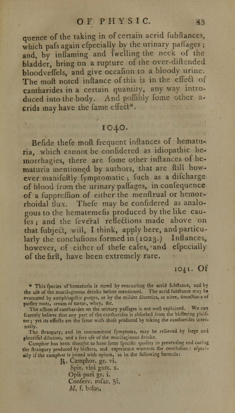 quence of the taking in of certain acrid fubftances, which pafs again efpecially by the urinary pafl'ages ; and, by inflaming and lwelling the neck of the bladder, bring on a rupture of the over-diftcnded bloodveffels, and give occafion to a bloody urine. The moft noted inftance of this is in the effect of cantharides in a certain quantity, any way intro- duced into the body. And poffibly fome other a- crids may have the fame etrect*. IO4O. Befide thefe moft frequent inftances of hematu- ria, which cannot be confidered as idiopathic he- morrhagies, there are fome other inftances of he- maturia mentioned by authors, that are ftill how- ever manifeltly fymptomatic 5 fuch as a difcharge of blood from the urinary paffages, in confequence of a fuppreffion of either the menftrual or hemor- rhoidal flux. Thefe may be confidered as analo- gous to the hematemefis produced by the like cau- fes; and the feveral reflections made above on thatfubjeci, will, I think, apply here, and particu- larly the conclufions formed in (1023.) Inftances, however, of either of thefe cafes,-and efpecially of thefirft, have been extremely rare. 1041. Of * This fpecies of hematuria is cured by evacuating the acrid fubftance, and by the ufe of the mucilaginous drinks before mentioned. The acrid fubftance rr.ay be evacuated by antiphlogiftic purges, or by the milder diuretics, as nitre, deco&iois of parfley roots, cream of tartar, whey, &c. The aAion of cantharides on the urinary paffages is not well explained. We can fcarcely believe that any part of the cantharides is abforbed from the bliftwring plaif- ter; yet its effeds are the fame with thofe produced by taking the cantharides inter- nally. The ftrangury, and its concomitant fymntoms, may be relieved by large and plentiful dilution, and a free ufe of the mucilaginous drinks. Camphor has been thought to have fome fpecific quality in preventing and curing the ftrangury produced by blifters, and experience warrants the conclusion : efuecw ally if the camphor is joined with opium, as in the following formula: J^. Camphor, gr. vi. Spir. vini gutt. x. Opii puri gr. i. • Conferv. rofar. 5i» M, f. bolus,