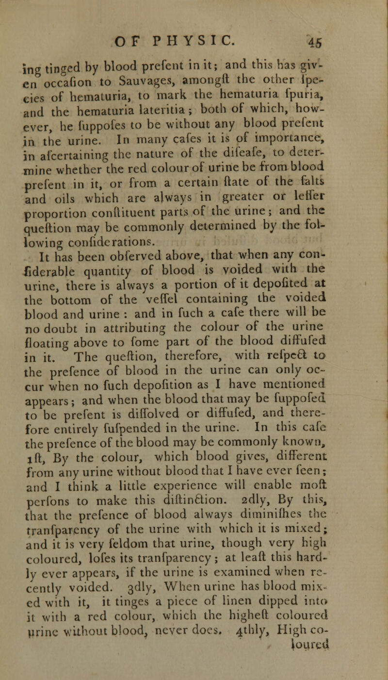 ing tinged by blood prefent in it; and this has giv- en occafion to Sauvages, amongft the other fpe- ties of hematuria, to mark the hematuria fpuria, and the hematuria lateritia ; both of which, how- ever, he fuppofes to be without any blood prefent in the urine. In many cafes it is of importance, in afcertaining the nature of the difeafe, to deter- mine whether the red colour of urine be from blood prefent in it, or from a certain ftate of the falts and oils which are always in greater or leifer proportion conllituent parts of the urine; and the queftion may be commonly determined by the fol- lowing confide rations. It has been obferved above, that when any con- siderable quantity of blood is voided with the urine, there is always a portion of it depofited at the bottom of the veffel containing the voided blood and urine : and in fuch a cafe there will be no doubt in attributing the colour of the urine floating above to fome part of the blood diffufed in it. The queftion, therefore, with refpeft to the prefence of blood in the urine can only oc- cur when no fuch depofition as I have mentioned appears ; and when the blood that may be fuppofed to be prefent is dilfolved or diffufed, and there- fore entirely fufpended in the urine. In this cafe the prefence of the blood may be commonly known, lft, By the colour, which blood gives, different from any urine without blood that I have ever feen; and I think a little experience will enable mod pcrfons to make this diftin6lion. 2dly, By this, that the prefence of blood always diminifhes the tranfparency of the urine with which it is mixed; and it is very feldom that urine, though very high coloured, lofes its tranfparency; at leaft this hard- ly ever appears, if the urine is examined when re- cently voided. 3dly, When urine has blood mix- ed with it, it tinges a piece of linen dipped into it with a red colour, which the higheft coloured Urine without blood, never docs. 4thly, High co- loured