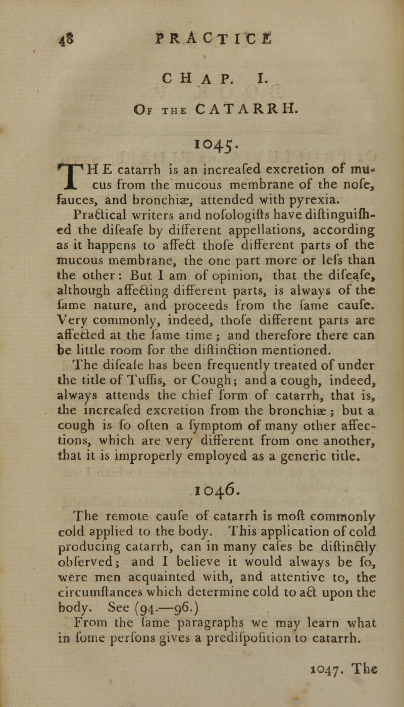 CHAP. I. Of the CATARRH. IO45. TH E catarrh is an increafed excretion of mu- cus from the mucous membrane of the nofe, fauces, and bronchiae, attended with pyrexia. Practical writers and nofologifts have diftinguifh- ed the difeafe by different appellations, according as it happens to affect thofe different parts of the mucous membrane, the one part more or lefs than the other: But I am of opinion, that the difeafe, although affeciing different parts, is always of the fame nature, and proceeds from the fame caufe. Very commonly, indeed, thofe different parts are affe&ed at the fame time; and therefore there can be little room for the diftinftion mentioned. The difeafe has been frequently treated of under the title of Tuffis, or Cough; and a cough, indeed, always attends the chief form of catarrh, that is, the increafed excretion from the bronchiae ; but a cough is fo often a fymptom of many other affec- tions, which are very different from one another, that it is improperly employed as a generic title. IO46. The remote caufe of catarrh is moft commonly cold applied to the body. This application of cold producing catarrh, can in many cafes be diftinftly obferved; and I believe it would always be fo, ■were men acquainted with, and attentive to, the circumftances which determine cold to aft upon the body. See (94.—96.) From the fame paragraphs we may learn what in fome perfons gives a predilpofuion to catarrh.