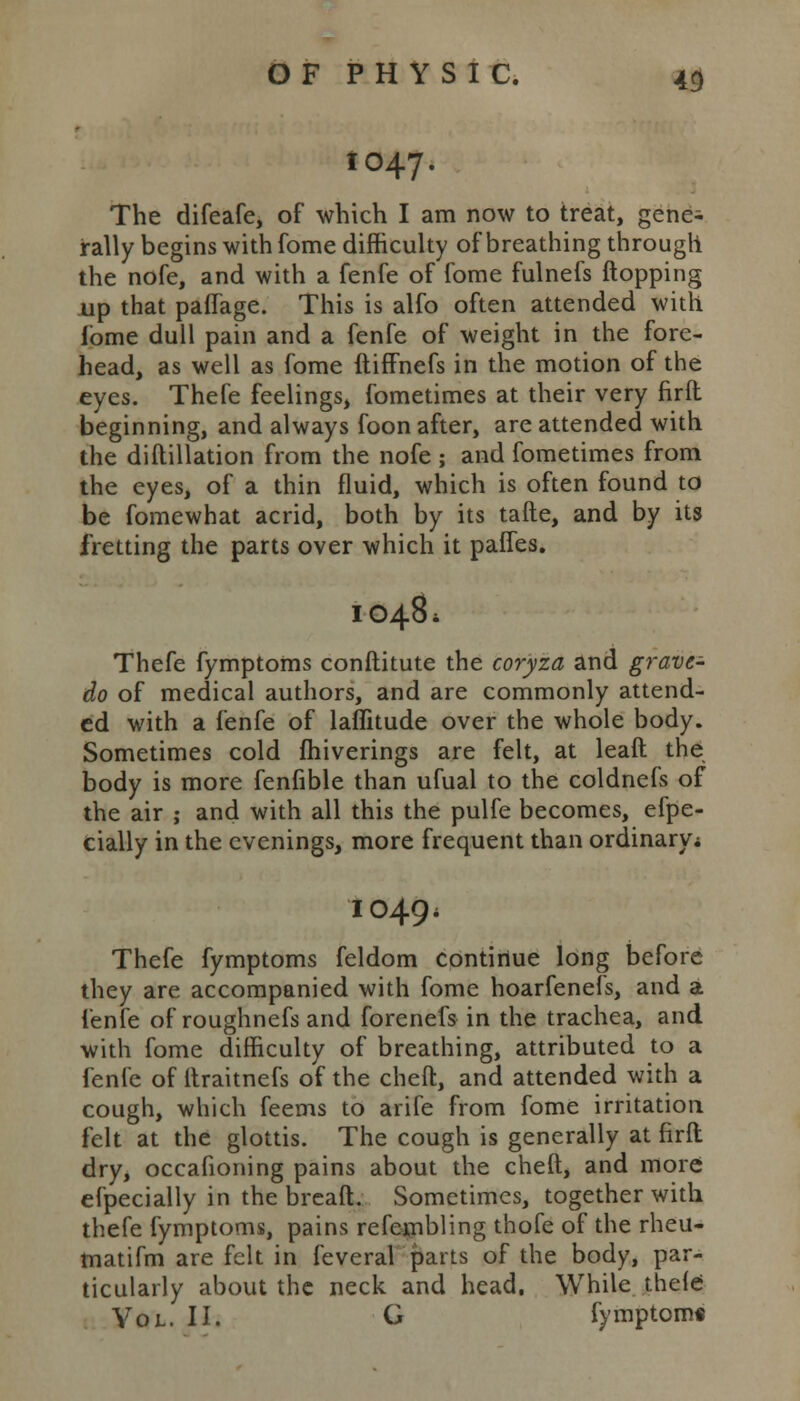 1047. The difeafe, of which I am now to treat, gene^ rally begins with fome difficulty of breathing through the nofe, and with a fenfe of fome fulnefs flopping up that paffage. This is alfo often attended with lome dull pain and a fenfe of weight in the fore- head, as well as fome ftiffnefs in the motion of the eyes. Thefe feelings, fometimes at their very firft beginning, and always foon after, are attended with the diflillation from the nofe ; and fometimes from the eyes, of a thin fluid, which is often found to be fomewhat acrid, both by its tafte, and by its fretting the parts over which it pafTes. 1048* Thefe fymptoms conftitute the cor'yza and grave- do of medical authors, and are commonly attend- ed with a fenfe of laffitude over the whole body. Sometimes cold fhiverings are felt, at leaft the body is more fenfible than ufual to the coldnefs of the air ; and with all this the pulfe becomes, efpe- cially in the evenings, more frequent than ordinary* 1049* Thefe fymptoms feldom continue long before they are accompanied with fome hoarfenefs, and a fenfe of roughnefs and forenefs in the trachea, and with fome difficulty of breathing, attributed to a fenfe of ltraitnefs of the cheft, and attended with a cough, which feems to arife from fome irritation felt at the glottis. The cough is generally at firft dry, occafioning pains about the cheft, and more efpecially in the breaft. Sometimes, together with thefe fymptoms, pains refeipbling thofe of the rheu- matifm are felt in feveral parts of the body, par- ticularly about the neck and head. While thefe Vol. II. G fymptoms