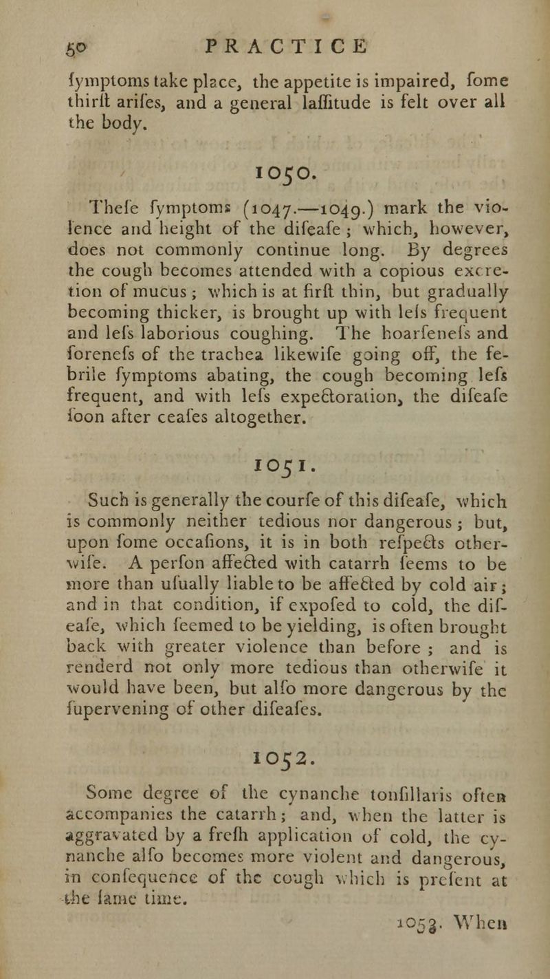 fymptoms take place, the appetite is impaired, fome thirit arifes, and a general laffitude is felt over all the body. IO50. Thefe fymptoms (1047.—1049-) ^nark the vio- lence and height of the difeafe ; which, however, does not commonly continue long. By degrees the cough becomes attended with a copious exc re- tion of mucus; which is at firfl thin, but gradually becoming thicker, is brought up with lels frequent and lefs laborious coughing. The hoarfenefs and forenefs of the trachea likewife going off, the fe- brile fymptoms abating, the cough becoming lefs frequent, and with lefs expectoration, the difeafe loon after ceafes altogether. I 05 I. Such is generally the courfe of this difeafe, which is commonly neither tedious nor dangerous ; but, upon fome occafions, it is in both refpecls other- wife. A perfon affecled with catarrh feems to be more than ufually liable to be affected by cold air; and in that condition, if expofed to cold, the dif- eafe, which feemed to be yielding, is often brought back with greater violence than before ; and is renderd not only more tedious than otherwife it would have been, but alfo more dangerous by the fupervening of other difeafes. IO52. Some degree of the cynanche tonullaris often accompanies the catarrh; and, when the latter is aggravated by a frefh application of cold, the cy- nanche alfo becomes more violent and dangerous, in confequence of the cough which is prefent at the lame time. l053- When