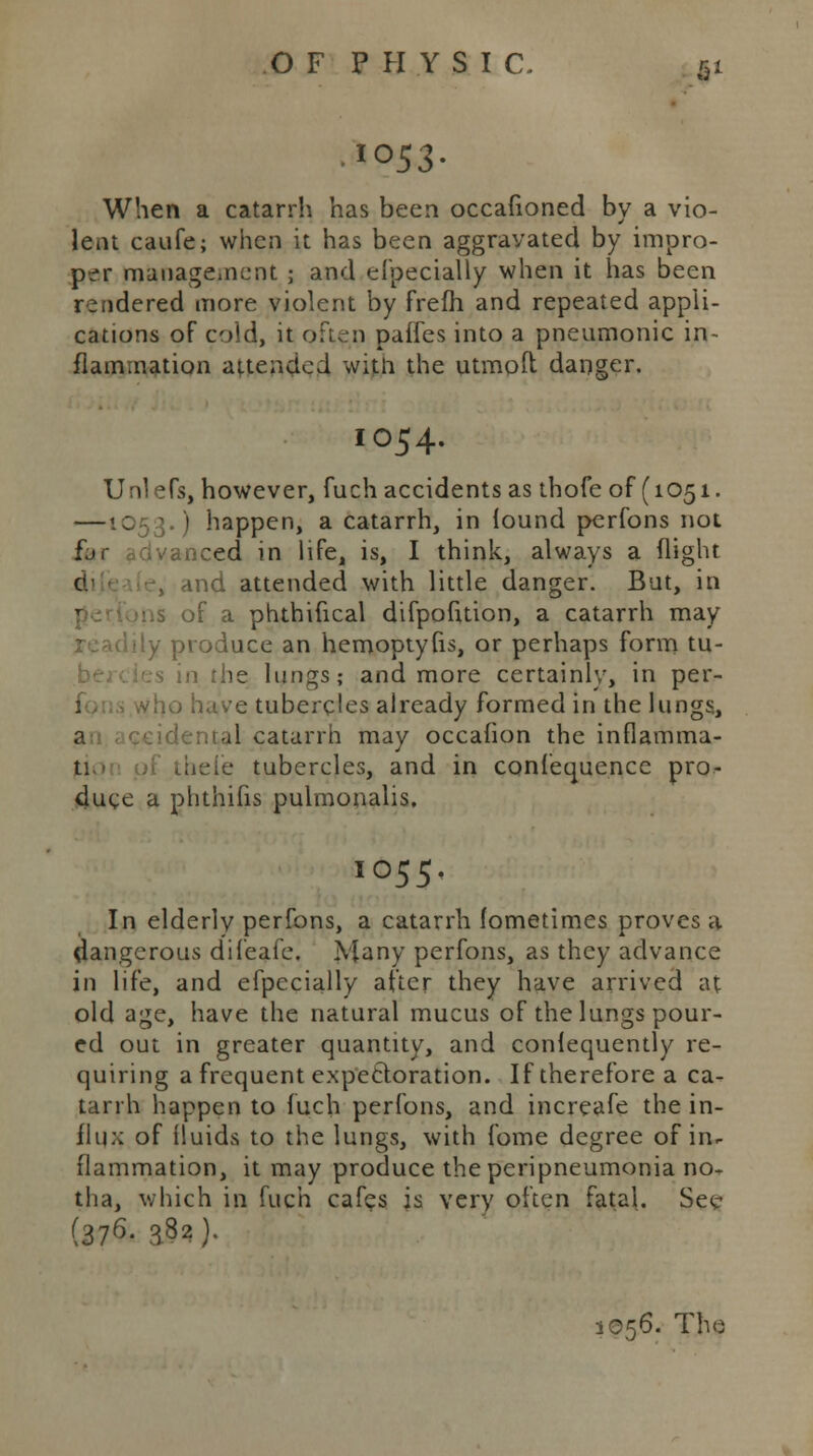 When a catarrh has been occafioned by a vio- lent caufe; when it has been aggravated by impro- per management ; and eipecially when it has been rendered more violent by frefh and repeated appli- cations of cold, it often paifes into a pneumonic in- flammation attended witn the utmoft danger. IO54. Unlefs, however, fuch accidents as thofe of (1051. —1053.) happen, a catarrh, in found perfons not fjc advanced in life, is, I think, always a (light and attended with little danger. But, in of a phthifical difpofuion, a catarrh may ly produce an hemoptyfis, or perhaps form tu- in the lungs; and more certainly, in per- e tubercles already formed in the lungs, ;;ial catarrh may occafion the inflamma- • tubercles, and in confequence pro- duce a phthifis pulmonalis, 1055. In elderly perfons, a catarrh fometimes proves a dangerous difeafe. Many perfons, as they advance in life, and efpecially after they have arrived at old age, have the natural mucus of the lungs pour- ed out in greater quantity, and conlequently re- quiring a frequent expectoration. If therefore a ca- tarrh happen to fuch perfons, and increafe the in- flux of fluids to the lungs, with fome degree of in- flammation, it may produce the peripneumonia no- tlia, which in fuch cafes is very often fatal. See (376. 382 ).