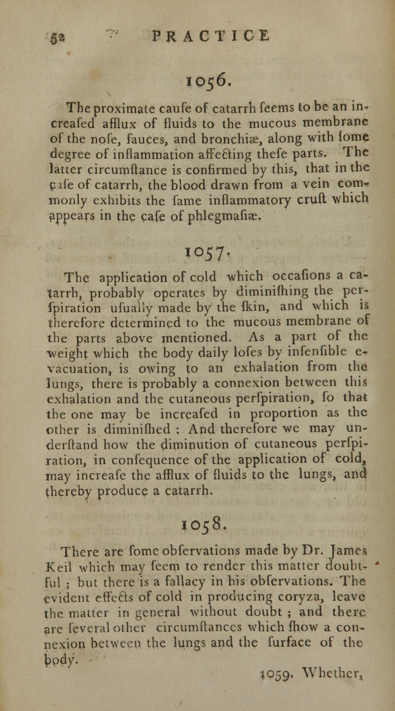 1056. The proximate caufe of catarrh feems to be an in- creafed afflux of fluids to the mucous membrane of the nofe, fauces, and bronchiae, along with iome degree of inflammation afTe&ing thefe parts. The latter circumftance is confirmed by this, that in the c ife of catarrh, the blood drawn from a vein com- monly exhibits the fame inflammatory cruft which appears in the cafe of phlegmafiae. IO57. The application of cold which occafions a ca- tarrh, probably operates by diminifhing the per- fpiration ufually made by the fkin, and which is therefore determined to the mucous membrane of the parts above mentioned. As a part of the weight which the body daily lofes by infenfible e- vacuation, is owing to an exhalation from the lungs, there is probably a connexion between this exhalation and the cutaneous perforation, fo that the one may be increafed in proportion as the other is diminimed : And therefore we may un- derftand how the diminution of cutaneous perfpi- ration, in confequence of the application of cold, may increafe the afflux of fluids to the lungs, and thereby produce a catarrh. IO58. There are fome obfervations made by Dr. James Keil which may fecm to render this matter doubt- * ful ; but there is a fallacy in his obfervations. The evident effects of cold in producing coryza, leave the matter in general without doubt ; and there are feveral other circumftanccs which fhow a con- nexion between the lungs and the furface of the My- 1059. Whether,