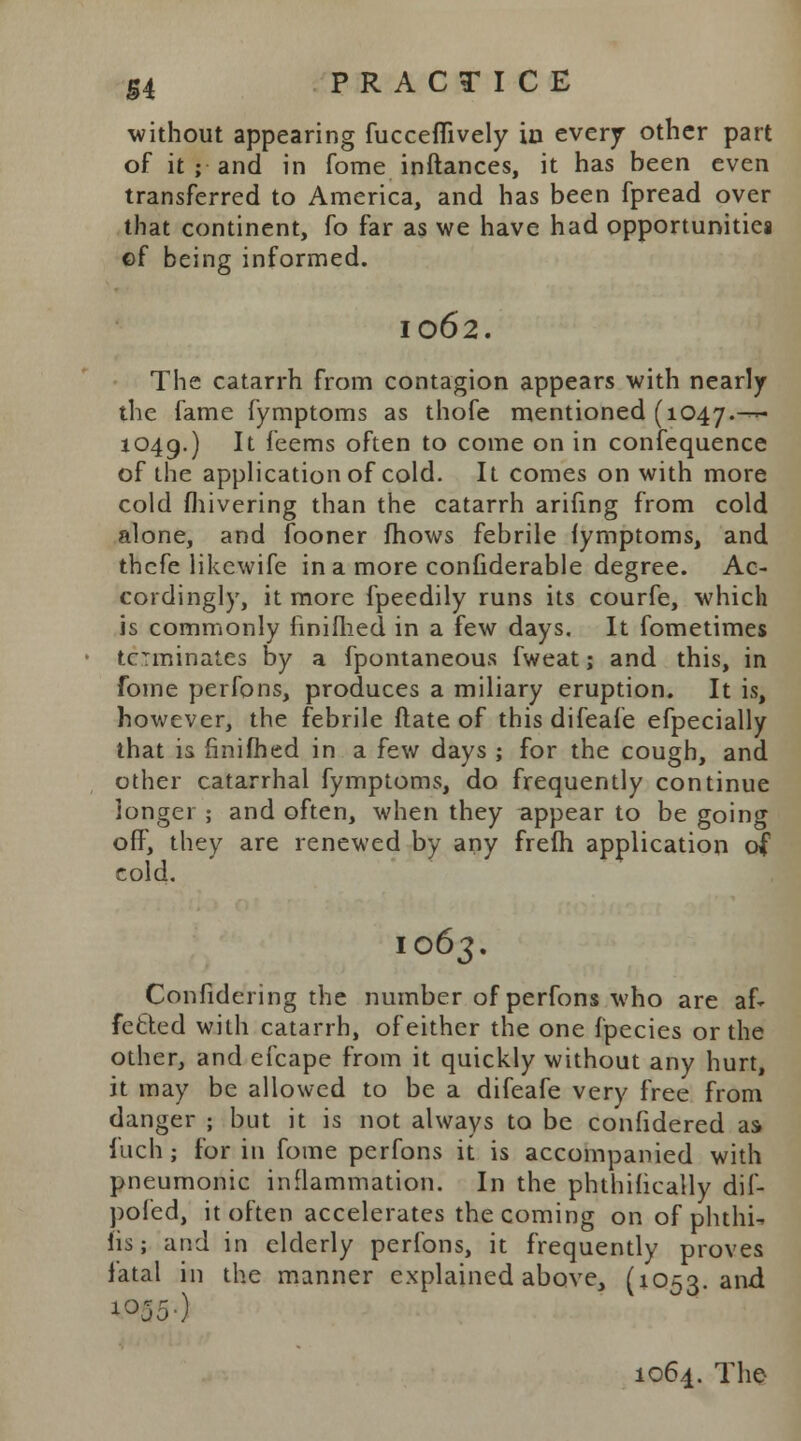 without appearing fucceflively in every other part of it ; and in fome inftances, it has been even transferred to America, and has been fpread over that continent, fo far as we have had opportunities ©f being informed. 1062. The catarrh from contagion appears with nearly the fame fymptoms as thofe mentioned (1047.— 1049.) It feems often to come on in confequence of the application of cold. It comes on with more cold fhivering than the catarrh arifing from cold alone, and fooner mows febrile fymptoms, and thcfe likewife in a more confiderable degree. Ac- cordingly, it more fpeedily runs its courfe, which is commonly finimed in a few days. It fometimes terminates by a Spontaneous fweat; and this, in fome perfons, produces a miliary eruption. It is, however, the febrile ftate of this difeafe efpecially that is finimed in a few days ; for the cough, and other catarrhal fymptoms, do frequently continue longer ; and often, when they appear to be going off, they are renewed by any frelh application of cold. 1063. Confidering the number of perfons who are af* fetted with catarrh, of either the one fpecies or the other, and efcape from it quickly without any hurt, it may be allowed to be a difeafe very free from danger ; but it is not always to be considered as fuchj for in fome perfons it is accompanied with pneumonic inflammation. In the phthihcally dif- pofed, it often accelerates the coming on of phthi. lis; and in elderly perfons, it frequently proves fatal in the manner explained above, (1053. and