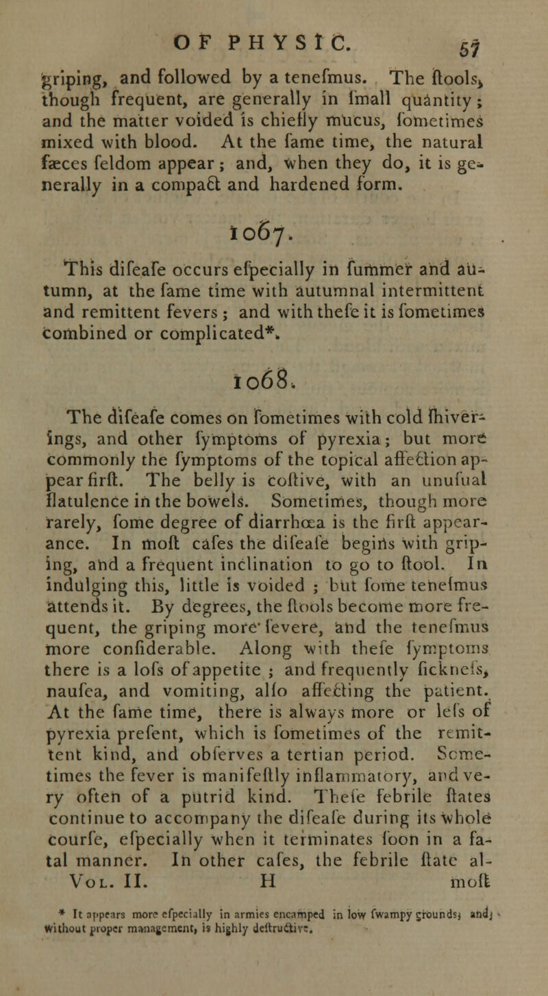 griping, and followed by a tenefmus. The ftools> though frequent, are generally in Imall quantity ; and the matter voided is chiefly mucus, fometimes mixed with blood. At the fame time, the natural faeces feldom appear; and, when they do, it is ge- nerally in a compact and hardened form. I067. This difeafe occurs especially in fummef and au- tumn, at the fame time with autumnal intermittent and remittent fevers ; and with thefe it is fometimes combined or complicated** 1068. The difeafe comes on fometimes with cold fhiver- ings, and other fymptoms of pyrexia; but more commonly the fymptoms of the topical afteQion ap- pear firft. The belly is coitive, with an unufual flatulence in the boWels. Sometimes, though more rarely, fome degree of diarrhoea is the firft appear- ance. In moil cafes the difeafe begiris With grip- ing, ahd a frequent inclination to go to ftool. In indulging this, little is voided ; but fome tenefmus attends it. By degrees, the flools become more fre- quent, the griping more' fevere, and the tenefmus more confiderable. Along with thefe fymptoms there is a lofs of appetite ; and frequently fickticis, naufea, and vomiting, alfo affecting the patient. At the fame time, there is always more or lefs of pyrexia prefent, which is fometimes of the remit- tent kind, and obferves a tertian period. Some- times the fever is manifeftly inflammatory, and ve- ry often of a putrid kind. Thefe febrile ftates continue to accompany the difeafe during its whole courfe, efpecially when it terminates loon in a fa- tal manner. In other cafes, the febrile ftate al- Vol. II. H mofl * It appears more efpecially in armies encamped in low fvvampy groundsj andj Without proper management, is highly deftru&ive.