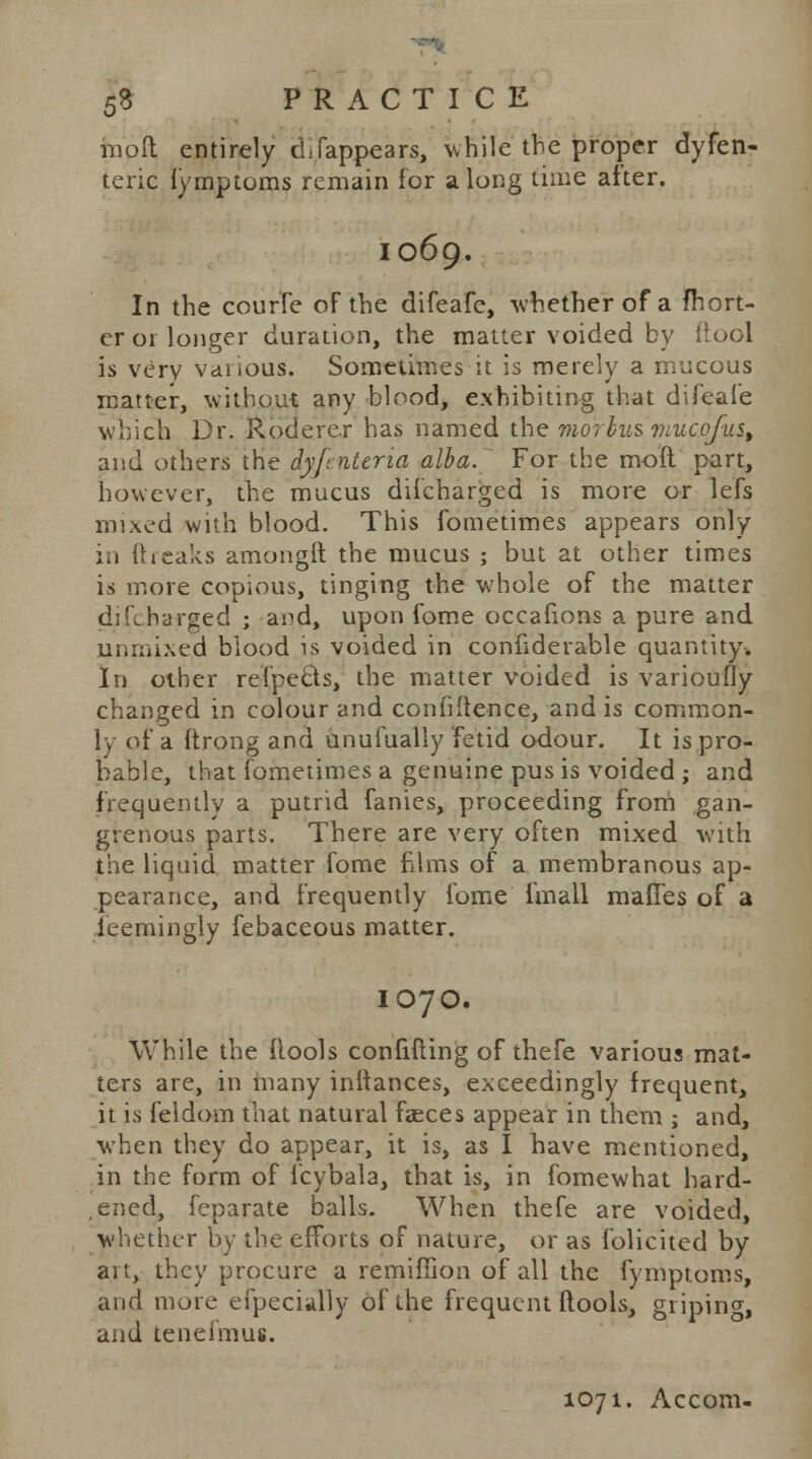 moil entirely cLfappears, while the proper dyfen- teric fymptoms remain for along time alter. 1069. In the courfe of the difeafc, -whether of a fhort- er or longer duration, the matter voided by ftool is very vaiious. Sometimes it is merely a mucous matter, without any blood, exhibiting that difeafe which Dr. Roderer has named the morbus mucofus, and others the dyfnteria alba. For the moft part, however, the mucus discharged is more or lefs mixed with blood. This fometimes appears only in (beaks amongft the mucus ; but at other times is more copious, tinging the whole of the matter difcharged ; and, upon fome occafions a pure and unmixed biood is voided in considerable quantity. In other refpecls, the matter voided is varioufly changed in colour and confidence, and is common- ly of a ftrong and unufually fetid odour. It is pro- bable, that fometimes a genuine pus is voided; and frequently a putrid fanies, proceeding from gan- grenous parts. There are very often mixed with the liquid matter fome films of a membranous ap- pearance, and frequently fome fmall mafies of a ieemingly febaceous matter. IO7O. While the {lools confifting of thefe various mat- ters are, in many initances, exceedingly frequent, it is feldom that natural faeces appear in them ; and, when they do appear, it is, as I have mentioned, in the form of icybala, that is, in fomewhat hard- ened, feparate balls. When thefe are voided, whether by the efforts of nature, or as folicited by ait, they procure a remifiion of all the fymptoms, and more especially of the frequent ftools, griping, and tenefmus. 1071. Accom-