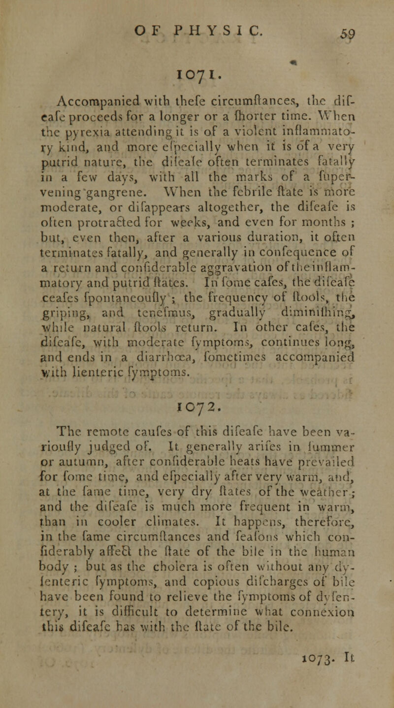 107 I 59 Accompanied with thefe circumftances, the dif- eafe proceeds for a longer or a (hortcr time. When the pyrexia attending it is of a violent inflammato- ry kind, and more efpecially when it is of a very putrid nature, the diieafe often terminates fatally in a few days, with all the marks of a fuper- veninggangrene. When the fchrile ftate is more moderate, or difappears altogether, the difeafe is often protrafted for weeks, and even for months ; but, even then, after a various duration, it often terminates fatally, and generally in confequence of a return and confidcrable aggravation of the inflam- matory and putrid Rates. In iomc cafes, the difeafe ceafes fpontaneoufly ; the frequency of (tools, the griping, and tenefmus, gradually diminillrir.^, while natural (tools return. In other cafes, the difeafe, with moderate fymptoms, continues lori^, and ends in a diarrhoea, fomctimes accompanied Y/ith lienteric fymptoms. IC72. The. remote caufes of this difeafe have been va- rioufly judged of. It generally arifes in iummer or autumn, after confiderable heats have prevailed for fome time, and efpecially after very warm, and, at tiie fame time, very dry Rates of the weather; and the difeafe is much more frequent in warm, than in cooler climates. It happens, therefore, in the fame circumftances and feafbns which con- fiderably affeel the ftate of the bile in the human body ; but as the choiera is often without any d'y- (enteric fymptoms, and copious difcharges of bile have been found to relieve the fymptoms of dvfen- tery, it is difficult to determine what connexion this difeafe has with the ftate of the bile. 1073. It