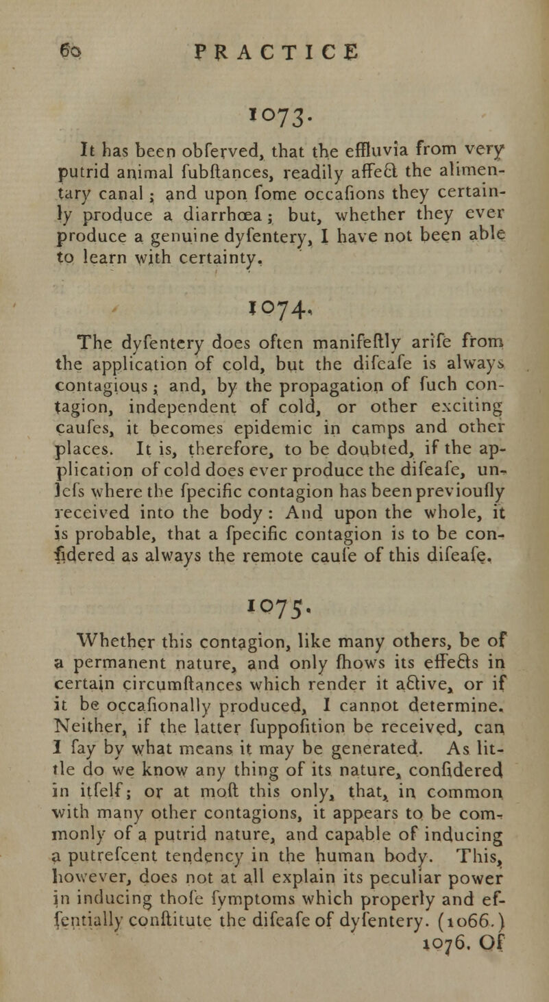 10.73. It has been obferved, that the effluvia from very putrid animal fubftances, readily affecl the alimen- tary canal ; and upon fome occafions they certain- ly produce a diarrhoea ; but, whether they ever produce a genuine dyfentery, I have not been able to learn with certainty, *°74< The dyfentery does often manifeftly arife from the application of cold, but the difcafe is always contagious; and, by the propagation of fuch con- tagion, independent of cold, or other exciting caufes, it becomes epidemic in camps and other places. It is, therefore, to be doubted, if the ap- plication of cold does ever produce the difeafe, un- ]efs where the fpecific contagion has beenprevioufly received into the body : And upon the whole, it is probable, that a fpecific contagion is to be con- fidered as always the remote caule of this difeafe. IO75, Whether this contagion, like many others, be of a permanent nature, and only mows its effe&s in certain circumftances which render it a&ive^ or if it be occasionally produced, I cannot determine. Neither, if the latter fuppofition be received, can I fay by what means it may be generated. As lit- tle do we know any thing of its nature^ confidered in itfelf; or at mod this only, that, in common with many other contagions, it appears to be com- monly of a putrid nature, and capable of inducing a putrefcent tendency in the human body. This, however, does not at all explain its peculiar power in inducing thofe fymptoms which properly and ef- fentially constitute the difeafe of dyfentery. (1066.) 1076. Of