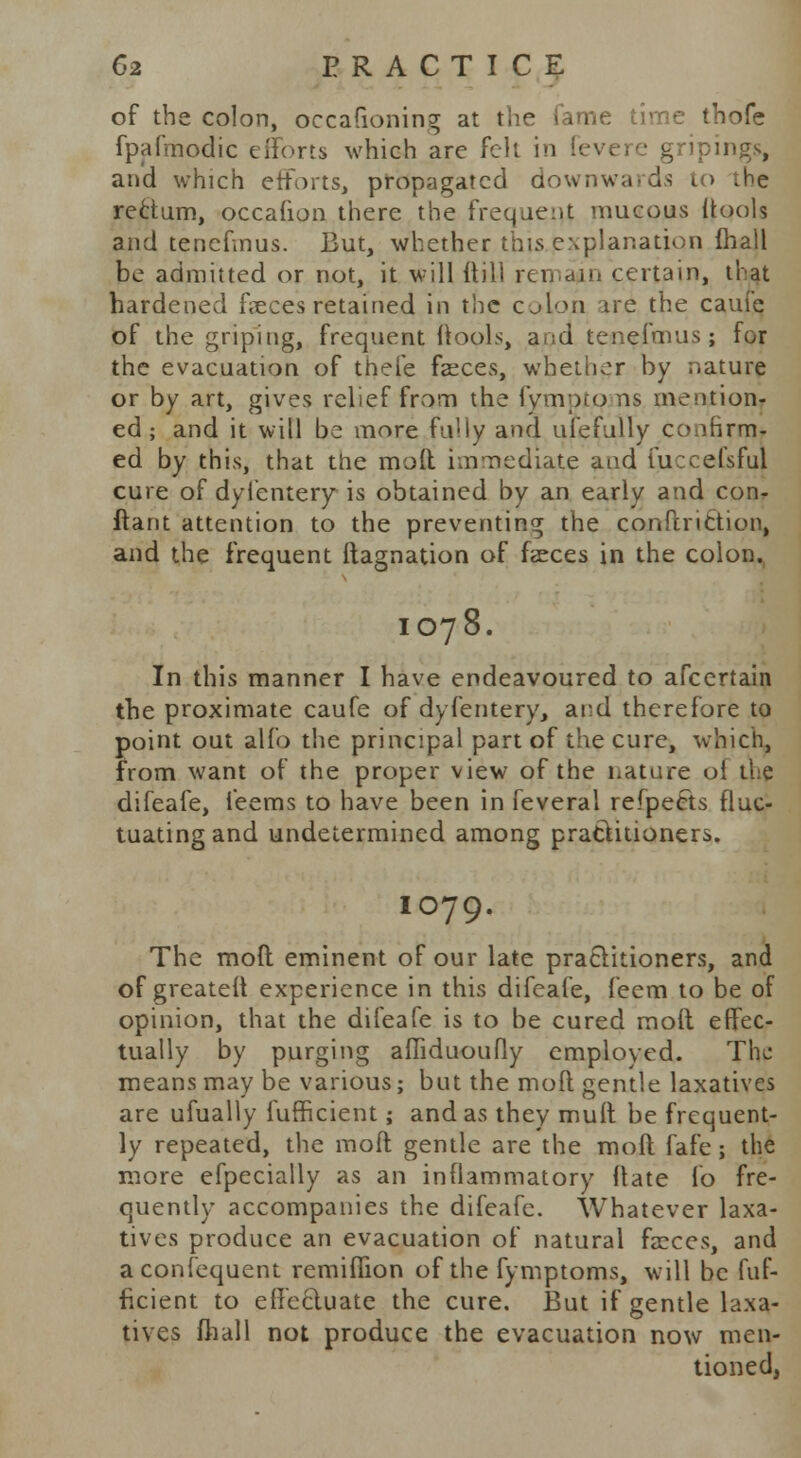 of the colon, occafioning at the fame time thofe fpafmodic efforts which are felt in gripings, and which efforts, propagated downwards to .he rectum, occafion there the frequent mucous (tools and tenefmus. But, whether this explanation fhall be admitted or not, it will {till remain certain, that hardened feces retained in the colon ire the caufe of the griping, frequent ttools, and tenefmus; for the evacuation of theie fasces, whether by nature or by art, gives relief from the lympto ns mention- ed; and it will be more Fully and ulefully confirm- ed by this, that the molt immediate and fuccefsfuj cure of dylentery is obtained by an early and con- ftant attention to the preventing the conftriCtion, and the frequent ftagnation of faeces in the colon. IO78. In this manner I have endeavoured to afcertain the proximate caufe of dyfentery, ard therefore to point out alfo the principal part of the cure, which, from want of the proper view of the nature ol the difeafe, feems to have been in feveral refpects fluc- tuating and undetermined among practitioners. IO79. The mod eminent of our late practitioners, and of greater! experience in this difeafe, feem to be of opinion, that the difeafe is to be cured moft effec- tually by purging affiduoufly employed. The means may be various; but the moft gentle laxatives are ufually fufficient; and as they mult be frequent- ly repeated, the moft gentle are the moft fafe; the more efpecially as an inflammatory ftate fo fre- quently accompanies the difeafe. Whatever laxa- tives produce an evacuation of natural faeces, and aconfequent rendition of the fymptoms, will be fuf- ficient to effe&uate the cure. But if gentle laxa- tives fhall not produce the evacuation now men- tioned,