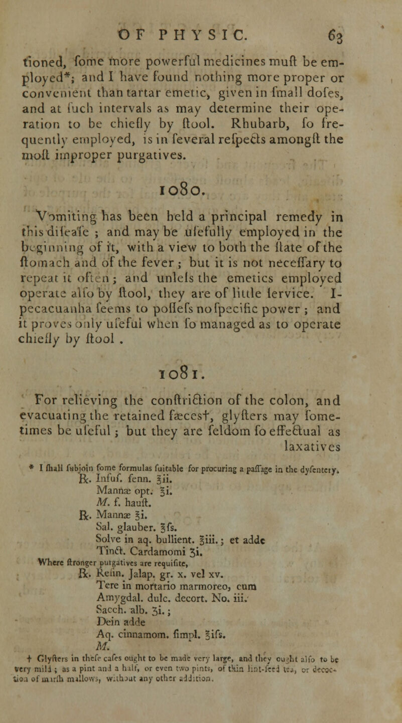 tioned, fome more powerful medicines muft be em- ployed*; and I have Found nothing more proper or convenient than tartar emeti^ given in (mall dofes, and at fuch intervals as may determine their ope- ration to be chiefly by (tool. Rhubarb, fo fre- quently employed, is in feveral refpects amonglt the molt improper purgatives. IOSO. Vomiting has been held a principal remedy in thisdilcaie ; and may be ulefuliy employed in the beginning of it, with a view to both the Hate of the ftomach and of the fever ; but it is not necefiary to repeat it often j and unlels the emetics employed operate alfo by ftool, they are of little lervice. I- pecacuanha feems to pollefs nofpecific power ; and it proves ) )ty ui'efui when fo managed as to operate chielly by ftool . I08l. For relieving the conftriclion of the colon, and evacuating the retained faeccst, glyfters may fome- times be ufcful j but they are feldom fo effectual as laxatives * I /hall fhibjoin fome formulas fuitable for procuring a paflage in the dyfentery. ft. Infai. fenn. jii. Mannae opt. §i. M. f. hauft. ft. Mannae §i. Sal. glauber. Bfs. Solve in aq. bullient. §iii.; et adde Tinft. Cardamomi 3». Where ftronger purgatives are requifite, ft. Reiin. Jalap, gr. x. vel xv. Tere in mortario marmoreoj cum Amygdal. dulc. decort. No. iii. Sacch. alb. 3i.; Dein adde Aq. cinnamom. fimpl. gifs. M. + Glyfters in thefc cafes ought to be made very large, and they ou'ht alfo to be very mild ; as a pint and a half, or even two pinti, of thin lint-feed t;j, or decoc- tioa of inirlh nullows, without any other addition.