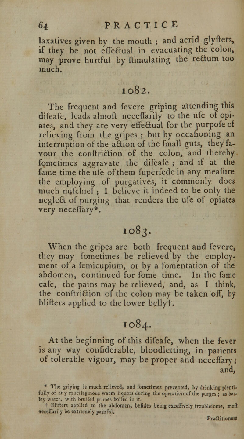 laxatives given by the mouth ; and acrid glyfters, if they be not effectual in evacuating the colon, may prove hurtful by ftimulating the reftum too much. 1082. The frequent and fevere griping attending this difeafe, leads almolt neceflarily to the ufe of opi- ates, and they are very effectual for the purpofe of relieving from the gripes ; but by occalioning an interruption of the aclion of the fmall guts, they fa- vour the conflriclion of the colon, and thereby fometimes aggravate the difeafe ; and if at the fame time the ufe of them fuperfede in any meafure the employing of purgatives, it commonly does much mjfehief ; I believe it indeed to be only the neglecl of purging that renders the ufe of opiates very neceflary*. 1083. When the gripes are both frequent and fevere, they may fometimes be relieved by the employ- ment of a femicupium, or by a fomentation of the abdomen, continued for fome time. In the fame cafe, the pains may be relieved, and, as I think, the conftri&ion of the colon may be taken off, by blifters applied to the lower bellyt. I084. At the beginning of this difeafe, when the fever is any way confiderable, bloodletting, in patients of tolerable vigour, may be proper and neceffary j and, * The griping is much relieved, and fometimes prevented, by drinking plenti- fully of any mucilaginous warm liquors during the operation of the purges ; as bar- ley water, with bruifed prunes boiled in it. + Blifters applied to the abdomen, befides being exccfliyely troublefome, muft (leceffarily be extremely painfal. Pr»cYition««