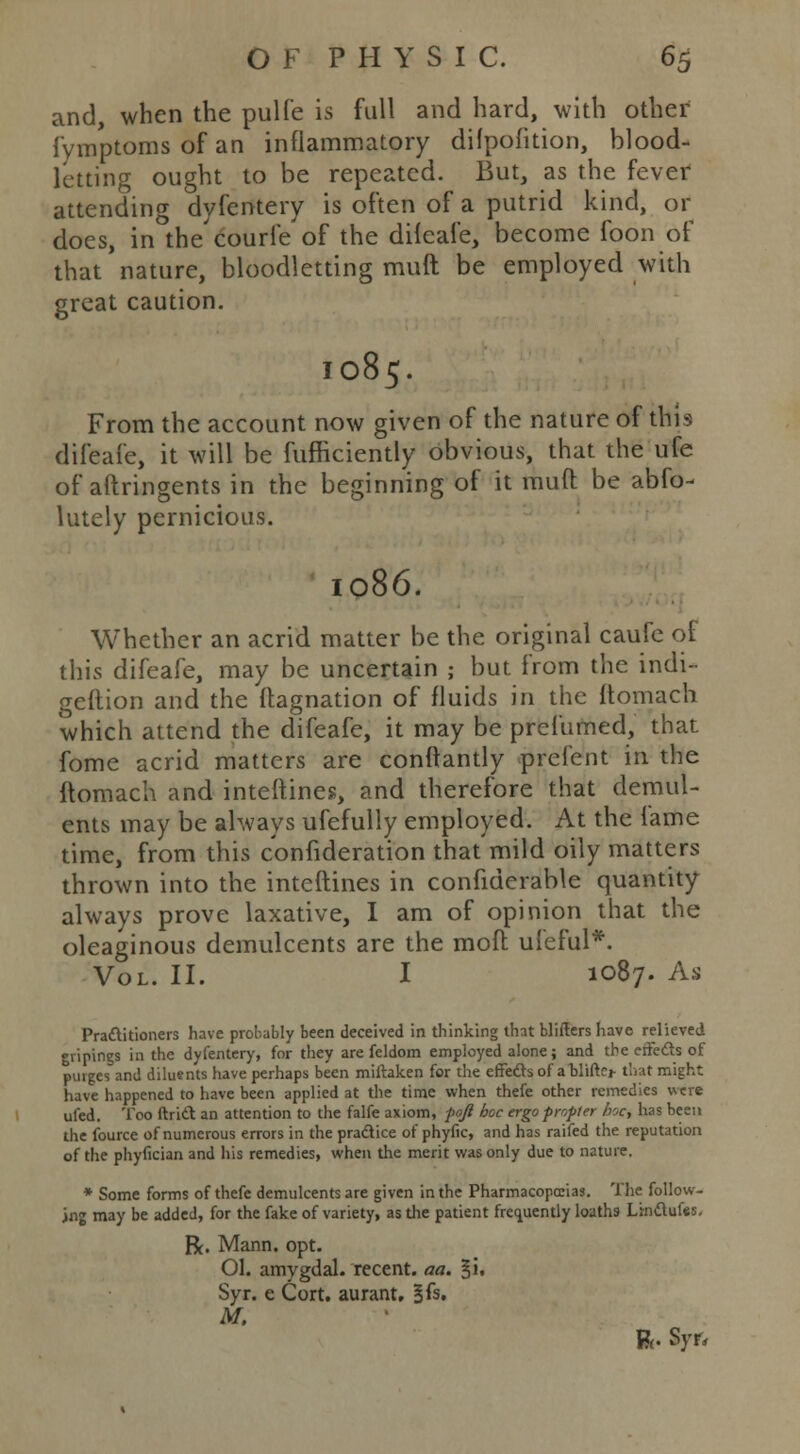 and, when the pulfe is full and hard, with other fymptoms of an inflammatory difpofition, blood- letting ought to be repeated. But, as the fever attending dyfentery is often of a putrid kind, or does, in the'eourie of the difeafe, become foon of that nature, bloodletting muft be employed with great caution. 1085. From the account now given of the nature of this difeafe, it will be fufficiently obvious, that the ufe of aftringents in the beginning of it mud be abfo- lutely pernicious. 1086. Whether an acrid matter be the original caufe of this difeafe, may be uncertain ; but. from the indi- geftion and the flagnation of fluids in the ftomach which attend the difeafe, it may be prefumed, that fome acrid matters are conffantly prelent in the ftomach and interlines, and therefore that demul- ents may be always ufefully employed. At the lame time, from this consideration that mild oily matters thrown into the interlines in considerable quantity always prove laxative, I am of opinion that the oleaginous demulcents are the moil uleful*. Vol. II. I 1087. As Practitioners have probably been deceived in thinking that blifters have relieved giiptngs in the dyfentery, for they are feldom employed alone; and the effects of purges and diluents have perhaps been miftaken for the effects of a blifto that might have happened to have been applied at the time when thefe other remedies were ufed. Too ftrid an attention to the falfe axiom, fo/l hoc ergo propter he, has been the fource of numerous errors in the practice of phyfic, and has raifed the reputation of the phyfician and his remedies, when the merit was only due to nature. * Some forms of thefe demulcents are given in the Pharmacopeias. The follow- ing may be added, for the fake of variety, as the patient frequently loaths Linclufes, R. Mann. opt. 01. amygdal. recent, aa. §i. Syr. e Cort. aurant. %h. M. ft. Syr,