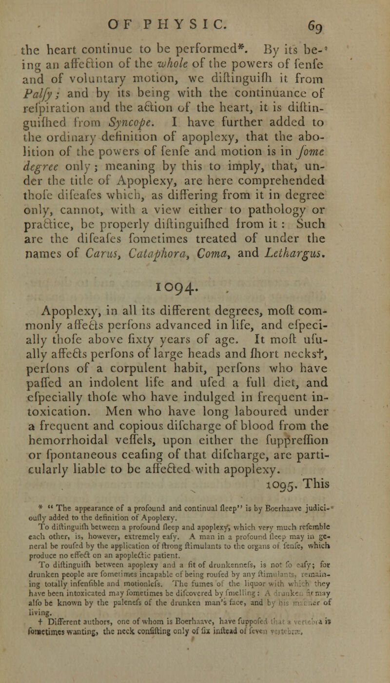 the heart continue to be performed*. By its be-5 ing an affection of the -whole of the powers of fenfe and of voluntary motion, we diftinguifh it from Palfy; and by its being with the continuance of refpiration and the action of the heart, it is diftin- guifhed from Syncope. I have further added to the ordinary definition of apoplexy, that the abo- lition of the powers of fenfe and motion is in jome degree only ; meaning by this to imply, that, un- der the title of Apoplexy, are here comprehended thofe difeafes which, as differing from it in degree only, cannot, with a view either to pathology or practice, be properly diftinguifhed from it : Such are the difeafes fometimes treated of under the names of Cams, Cataphoray Coma, and Lethargus. IO94. Apoplexy, in all its different degrees, moll com- monly affecis perfons advanced in life, and efpeci- ally thofe above fixty years of age. It molt ufu- ally affecis perfons of large heads and fhort neckst, perlons of a corpulent habit, perfons who have paffed an indolent life and ufed a full diet, and efpecially thole who have indulged in frequent in- toxication. Men who have long laboured under a frequent and copious difcharge of blood from the hemorrhoidal veffels, upon either the fuppreffion or fpontaneous ceafing of that difcharge, are parti- cularly liable to be affecled with apoplexy. 1095. This *  The appearance of a profound and continual fleep is by Boerhaave judici- • oully added to the definition of Apoplexy. To diftinguifh between a profound fleep and apoplexy, which very much referable each other, is, however, extremely eafy. A man in a profound fleep may 111 ge- neral be roufed by the application of ftrong ftimulants to the organs of fenfe, which produce no effect on an apoplectic patient. To diftinguifh between apoplexy and a fit of drunkennefs, is not To ;afy; for drunken people are fometimes incapable cf being roufed by any ftimr.i ing totally infenfible and motionlefs. The fumes of the liquor wi; have been intoxicated may fometimes be difcovered by fmelling : alfo be known by the palenefs of the drunken man's face, and by his ■ 1 ier of living. + Different authors, one of whom is Boerhaave, have fuppef. .ai» fometimes wanting, the neck confifting only of fix inftead of lev.