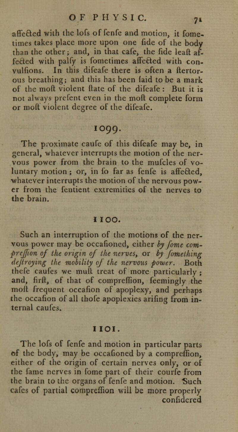 affe&cd with the lofs of fenfe and motion, it fome- times takes place more upon one fide of the body than the other; and, in that cafe, the fide leaft af- fected with palfy is fometimes affected with con- vulfions. In this difeafe there is often a ftertor- ous breathing; and this has been laid to be a mark of the mod violent date of the difeafe : But it is not always prefent even in the mod complete form or mod violent degree of the difeafe. IO99. The proximate caufe of this difeafe may be, in general, whatever interrupts the motion of the ner- vous power from the brain to the mufcles of vo- luntary motion ; or, in fo far as fenfe is affe&ed, whatever interrupts the motion of the nervous pow- er from the fentient extremities of the nerves to the brain. I IOO. Such an interruption of the motions of the ner- vous power may be occafioned, either by fome com- preffion of the origin of the nerves, or by fomething dejtroying the mobility of the nervous power. Both thefe caufes we mutt treat of more particularly ; and, firft, of that of compreflion, feemingly the mod frequent occafion of apoplexy, and perhaps the occafion of all thofe apoplexies arifing from in- ternal caufes. I IOI. The lofs of fenfe and motion in particular parts of the body, may be occafioned by a compreflion, either of the origin of certain nerves only, or of the fame nerves in fome part of their courfe from the brain to the organs of fenfe and motion. 'Such cafes of partial compreflion will be more properly confidered