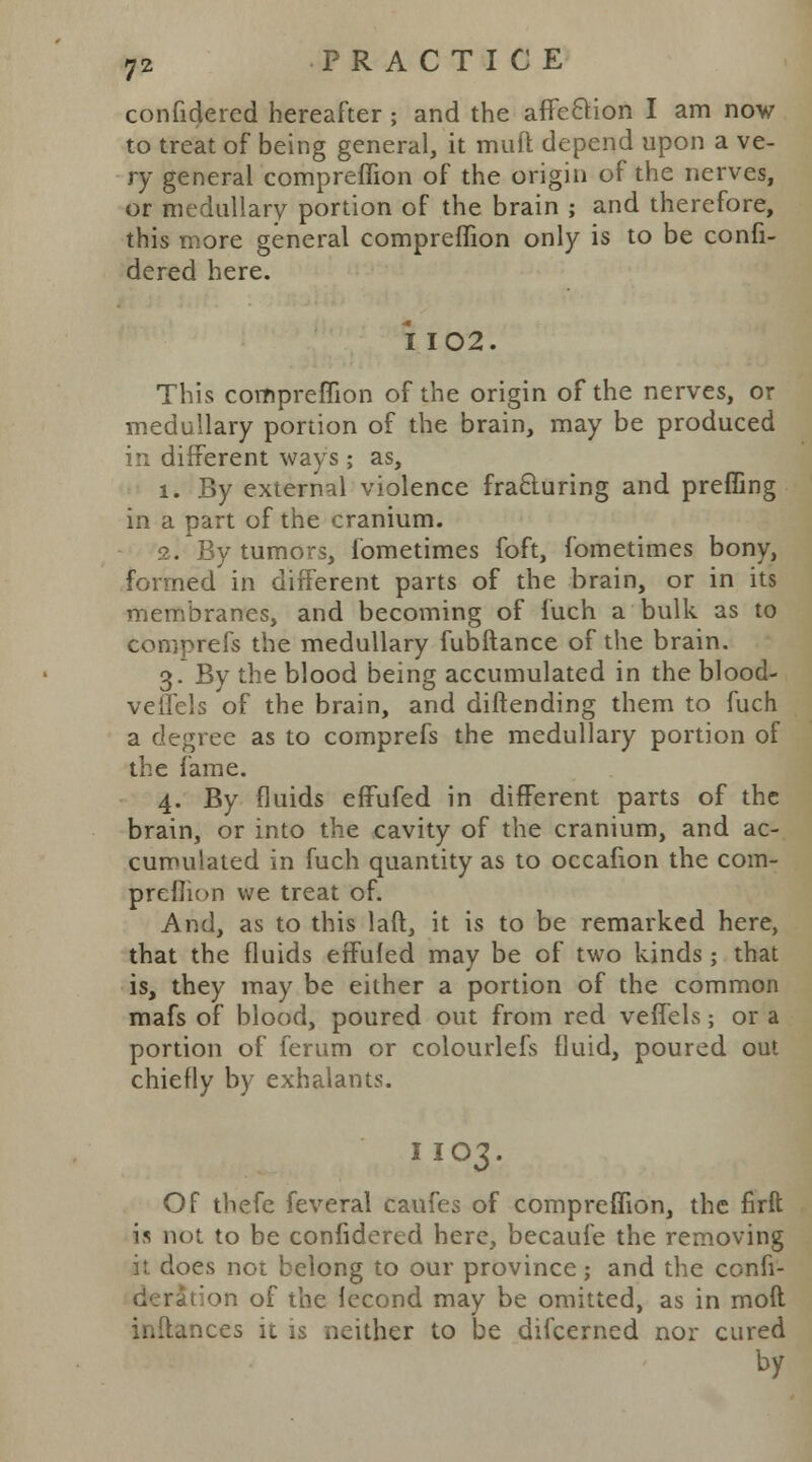 confidered hereafter ; and the affe&ion I am now to treat of being general, it muft depend upon a ve- ry general compreflion of the origin of the nerves, or medullary portion of the brain ; and therefore, this more general comprefTion only is to be confi- dered here. I 102. This compreflion of the origin of the nerves, or medullary portion of the brain, may be produced in different ways; as, 1. By external violence fracturing and prefling in a part of the cranium. 2. By tumors, fometimes foft, fometimes bony, formed in different parts of the brain, or in its membranes, and becoming of fuch a bulk as to comprefs the medullary fubftance of the brain. 3. By the blood being accumulated in the blood- veffels of the brain, and diftending them to fuch a degree as to comprefs the medullary portion of the fame. 4. By fluids effufed in different parts of the brain, or into the cavity of the cranium, and ac- cumulated in fuch quantity as to occafion the com- preflion we treat of. And, as to this laft, it is to be remarked here, that the fluids effufed may be of two kinds; that is, they may be either a portion of the common mafs of blood, poured out from red veffels; or a portion of ferum or colourlefs fluid, poured out chiefly by exhalants. I IO3. Of thefe feveral caufes of compreflion, the firft is not to be confidered here, becaufe the removing it does not belong to our province; and the confi- : tion of the lecond may be omitted, as in mod inftances it is neither to be difcerned nor cured by