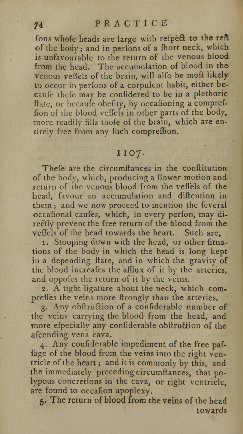 fons whofe heads are large with refpeft to the reft of the body j and in perfons of a fhort neck, which is unfavourable to the return of the venous blood from the head. The accumulation of blood in the venous veffels of the brain, will alfo be raoft likely to occur in perfons of a corpulent habit, either be- caufe thefe may be confidered to be in a plethoric flate, or becaufe obefity, by occafioning a compref- fion of the blood-velfels in other parts of the body, more readily fills thole of the brain, which are en- tirely free from any fuch compreffion. I IO7. Thefe are the circumftances in the conftitution of the body, which, producing a flower motion and return of the venous blood from the veffels of the head, favour an accumulation and diftention in them ; and we now proceed to-mention the feveral occafional caufes, which, in every perfon, may di- rectly prevent the free return of the blood from the veffels of the head towards the heart. Such are, 1. Stooping down with the head, or other fitua- tions of the body in which the head is long kept in a depending ftate, and in which the gravity of the blood increafes the afflux of it by the arteries, and oppofes the return of it by the veins. 2. A tight ligature about the neck, which com- prefles the veins more ftrongly than the arteries. 3. Any obftru6lion of a confiderable number of the veins carrying the blood from the head, and more efpecially any confiderable obftruclion of the afcending vena cava. 4. Any confiderable impediment of the free paf- fage of the blood from the veins into the right ven- tricle of the heart; and it is commonly by this, and the immediately preceding circumftances, that po- lypous concretions in the cava, or right ventricle, are found to occafion apoplexy. 5. The return of blood from the veins of the head towards