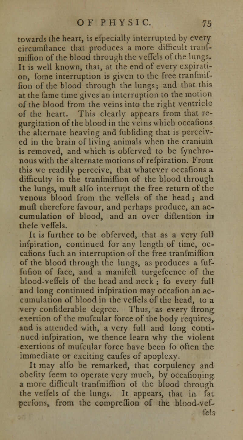 towards the heart, is efpecially interrupted by every circumftance that produces a more difficult tranf- miflion of the blood through the velfels of the lung:. It is well known, that, at the end of every expirati- on, fome interruption is given to the free tranfmif- fion of the blood through the lungs; and that this at the fame time gives an interruption to the motion of the blood from the veins into the right ventricle of the heart. This clearly appears from that re- gurgitation of the blood in the veins which occafions the alternate heaving and fubfiding that is perceiv- ed in the brain of living animals when the cranium is removed, and which is obferved to be fynchro- nouswith the alternate motions of refpiration. From this we readily perceive, that whatever occafions a difficulty in the tranfmiflion of the blood through the lungs, mull alio interrupt the free return of the venous blood from the velfels of the head ; and muft therefore favour, and perhaps produce, an ac- cumulation of blood, and an over diftention in thele velfels. It is further to be obferved, that as a very full infpiration, continued for any length of time, oc- cafions fuch an interruption of the free tranfmiflion of the blood through the lungs, as produces a fuf- fufion of face, and a manifeil turgefcence of the blood-veflels of the head and neck ; fo every full and long continued infpiration may occafion an ac- cumulation of blood in the velfels of the head, to a very confiderable degree. Thus, as every ftrong exertion of the mufcular force of the body requires, and is attended with, a very full and long conti- nued infpiration, we thence learn why the violent exertions of mufcular force have been fo often the immediate or exciting caufes of apoplexy. It may alfo be remarked, that corpulency and obefity leem to operate very much, by occafioning a more difficult tranfmiflion of the blood through the velfels of the lungs. It appears, that in fat perfons, from the compreilion of the blood-vef- fels