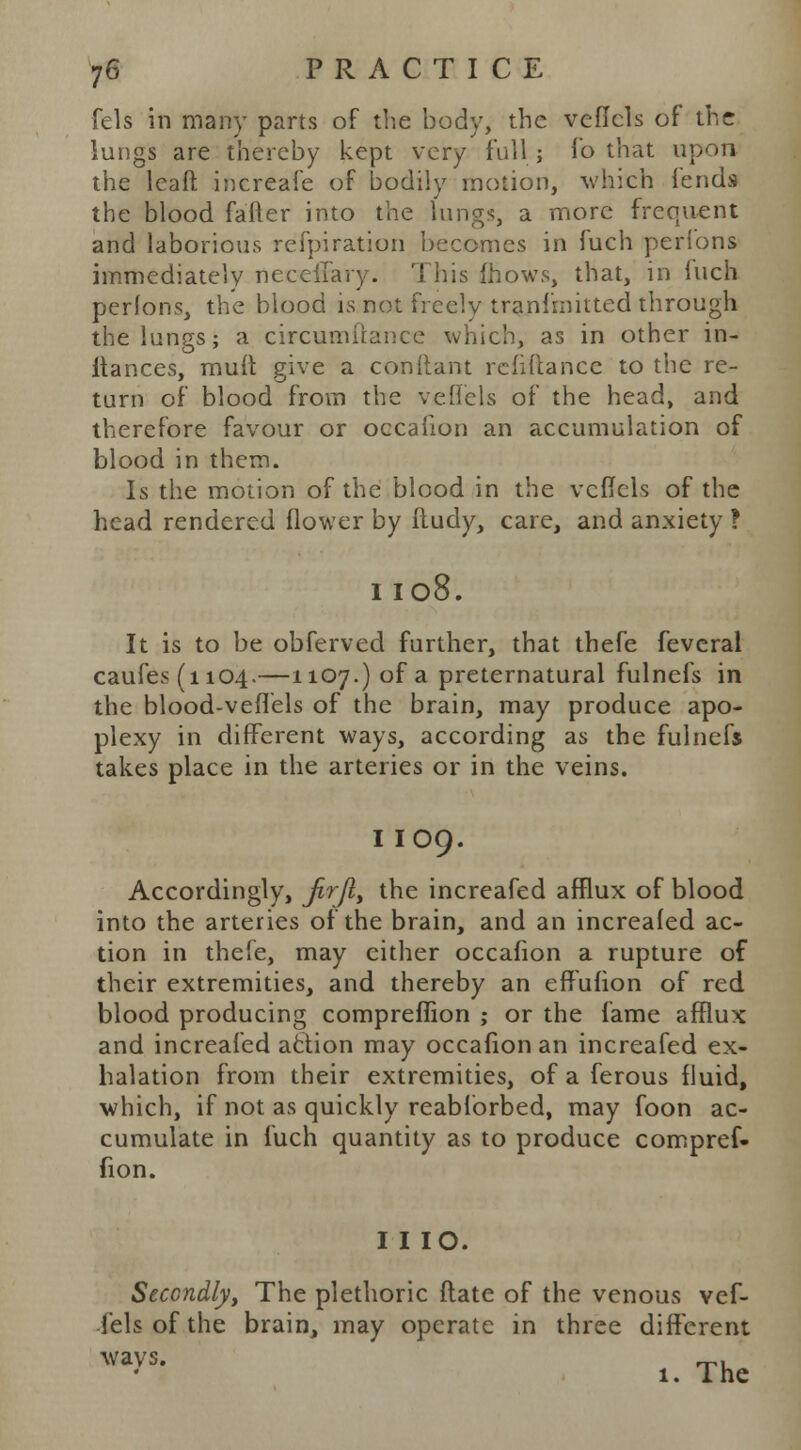 fels in many parts of the body, the veflcls of the lungs are thereby kept very full; lb that upon the leaft increafe of bodily motion, which fends the blood fatter into the lungs, a more frequent and laborious refpiration becomes in fuch perions immediately neccllary. This ftiows, that, in Inch perfons, the blood is not freely tranfrnitted through the lungs; a circumiiance which, as in other in- itances, mult give a conftant reliflancc to the re- turn of blood from the veflels of the head, and therefore favour or occafion an accumulation of blood in them. Is the motion of the blood in the vcfTcls of the head rendered flower by ftudy, care, and anxiety ? 1108. It is to be obferved further, that thefe fevcral caufes(n04-—1107-) of a preternatural fulnefs in the blood-veflels of the brain, may produce apo- plexy in different ways, according as the fulnefs takes place in the arteries or in the veins. I IO9. Accordingly, Jirfly the increafed afflux of blood into the arteries of the brain, and an increafed ac- tion in thefe, may cither occafion a rupture of their extremities, and thereby an effuiion of red blood producing compreflion ; or the fame afflux and increafed action may occafion an increafed ex- halation from their extremities, of a ferous fluid, which, if not as quickly reabforbed, may foon ac- cumulate in fuch quantity as to produce compref- fion. I I IO. Secondly, The plethoric ftate of the venous vef- lels of the brain, may operate in three different 1. The