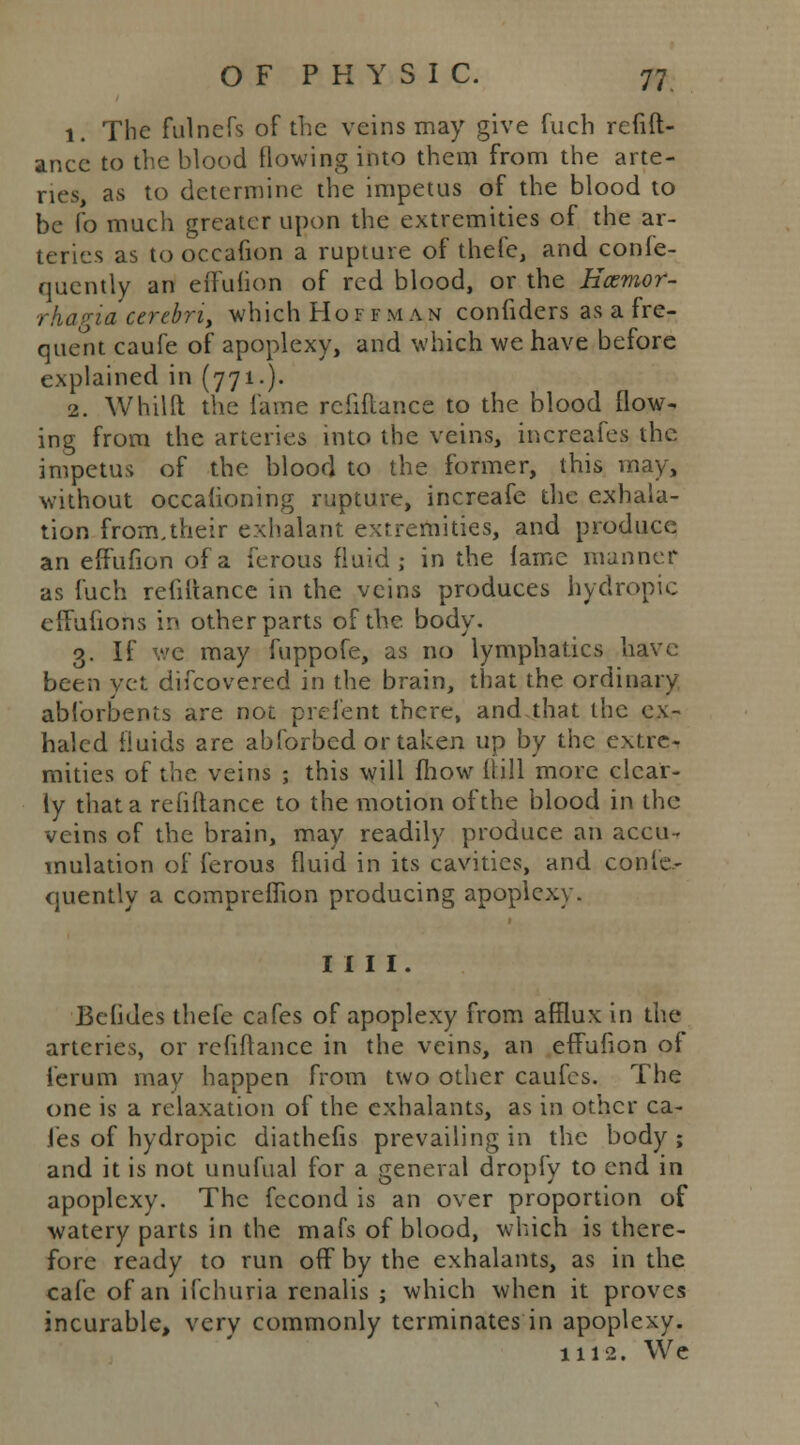 1. The fulnefs of the veins may give fuch refift- ancc to the blood flowing into them from the arte- ries, as to determine the impetus of the blood to be fo much greater upon the extremities of the ar- teries as to occafion a rupture of thefe, and conle- quently an effufion of red blood, or the Ecemor- rhagia cerebri, which Hoi fm an confiders as a fre- quent caufe of apoplexy, and which we have before explained in (771-). 2. Whilft the fame refiflancc to the blood flow- ing from the arteries into the veins, increafes the impetus of the blood to the former, this may, without occafioning rupture, increafe the exhala- tion from.their exhalant extremities, and produce an effufion of a ferous fluid; in the lame manner as fuch refinance in the veins produces hydropic effufiohs in other parts of the. body. 3. If we may fuppofe, as no lymphatics have been yet difcovered in the brain, that the ordinary abforbents are not prefent there, and.that the ex- haled fluids are abforbed or taken up by the extre- mities of the veins ; this will fhow {till more clear- ly that a rehitance to the motion of the blood in the veins of the brain, may readily produce an accu- mulation of ferous fluid in its cavities, and conle- quently a compreflion producing apoplexy. mi. Befides thefe cafes of apoplexy from afflux in the arteries, or rcfifiance in the veins, an effufion of i'erum may happen from two other caufes. The one is a relaxation of the cxhalants, as in other ca- fes of hydropic diathefis prevailing in the body; and it is not unufual for a general dropfy to end in apoplexy. The fecond is an over proportion of watery parts in the mafs of blood, which is there- fore ready to run off by the exhalants, as in the cafe of an ifchuria renalis ; which when it proves incurable, very commonly terminates in apoplexy. 1112. We