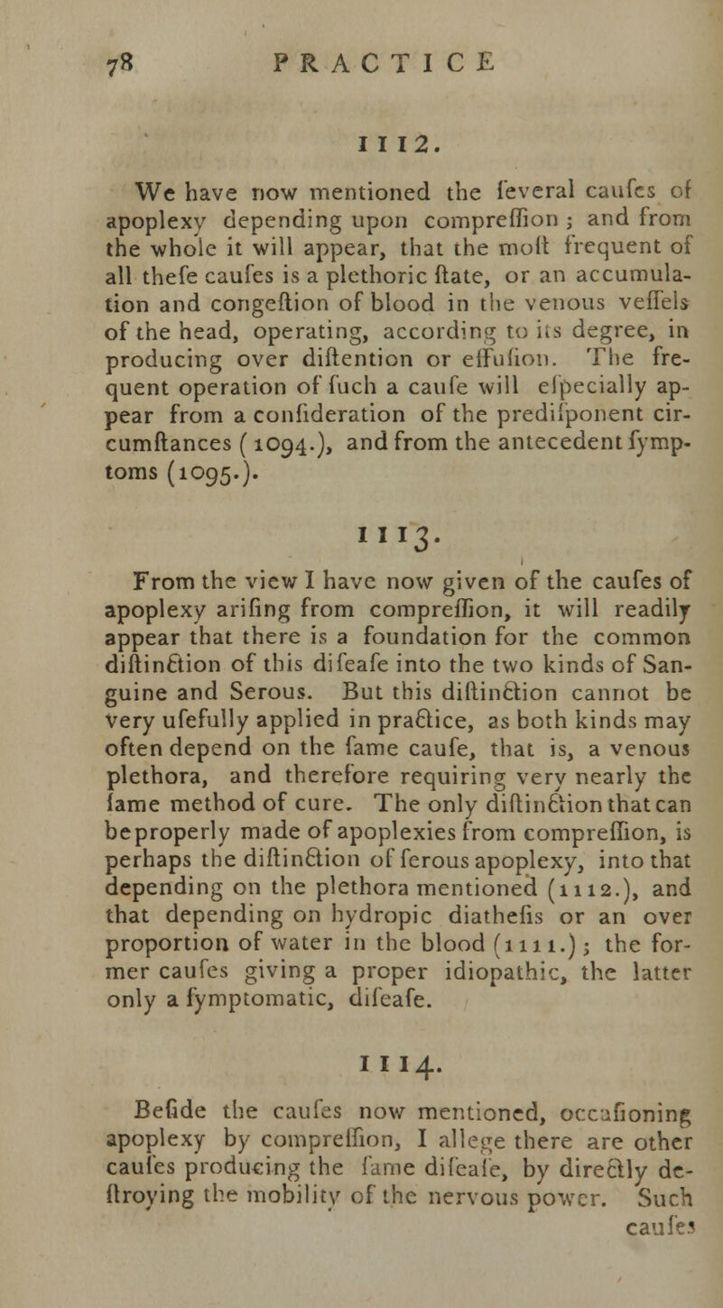 I I 12. We have now mentioned the feveral caufcs of apoplexy depending upon compreffion ; and from the whole it will appear, that the moil frequent of all thefe caufes is a plethoric ftate, or an accumula- tion and congeflion of blood in the venous veffels of the head, operating, according to its degree, in producing over diftention or effufion. The fre- quent operation of fuch a caufe will especially ap- pear from a confideration of the predi'ponent cir- cumftances (1094.), and from the antecedent fymp- toms (1095.). III3. From the view I have now given of the caufes of apoplexy arifing from compreffion, it will readily appear that there is a foundation for the common diftinftion of this difeafe into the two kinds of San- guine and Serous. But this diflinclion cannot be Very ufefully applied in practice, as both kinds may often depend on the fame caufe, that is, a venous plethora, and therefore requiring very nearly the fame method of cure. The only diftinftion that can beproperly made of apoplexies from compreffion, is perhaps the diftin&ion of ferous apoplexy, into that depending on the plethora mentioned (1112.), and that depending on hydropic diathefis or an over proportion of water in the blood (1111.); the for- mer caufes giving a proper idiopathic, the latter only a fymptomatic, difeafe. I I 14. Befide the caufes now mentioned, occufioning apoplexy by compreffion, I allege there are other caufes producing the fame difeafe, by direclly de- ftroying the mobility of the nervous power. Such caufes