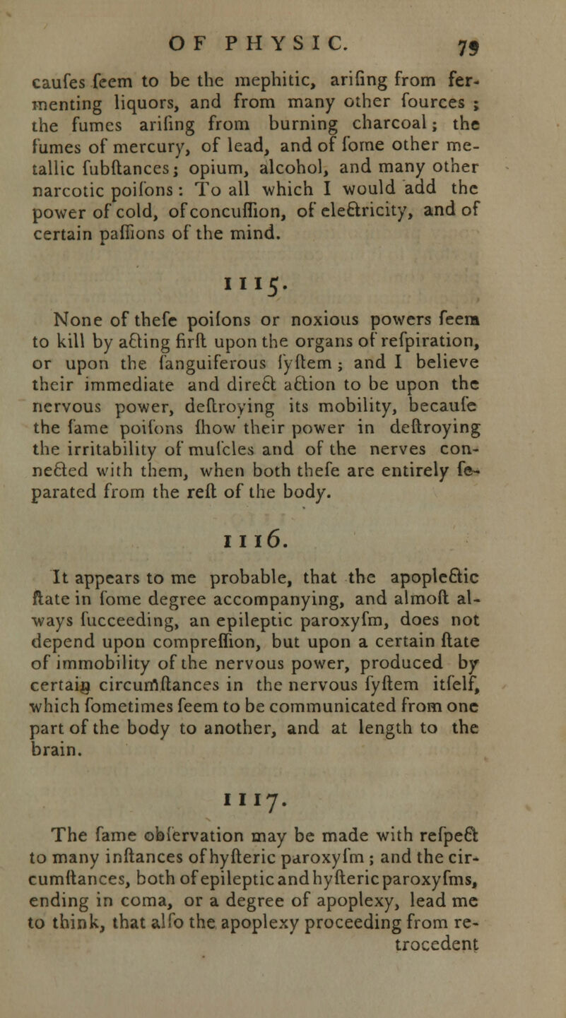 caufes feem to be the mephitic, arifing from fer- menting liquors, and from many other fources ; the fumes arifing from burning charcoal; the fumes of mercury, of lead, and of fome other me- tallic fubftancesj opium, alcohol, and many other narcotic poifons: To all which I would add the power of cold, of concuflion, of electricity, and of certain paffions of the mind. I I 15. None of thefe poifons or noxious powers feem to kill by acting firft upon the organs of refpiration, or upon the fanguiferous fyftem ; and I believe their immediate and direel aftion to be upon the nervous power, deftroying its mobility, becaufe the fame poifons {how their power in deftroying the irritability of mulcles and of the nerves con- nected with them, when both thefe are entirely fe- parated from the reft of the body. I I 16. It appears to me probable, that the apoplectic flate in fome degree accompanying, and almoft al- ways fucceeding, an epileptic paroxyfm, does not depend upon compreffion, but upon a certain ftate of immobility of the nervous power, produced by certain circumftances in the nervous fyftem itfelf, which fometimes feem to be communicated from one part of the body to another, and at length to the brain. I I 17. The fame obfervation may be made with refpeft to many inftances of hyfteric paroxyfm ; and the cir- cumftances, both of epileptic and hyfteric paroxyfms, ending in coma, or a degree of apoplexy, lead me to think, that alfo the apoplexy proceeding from re- trocedent