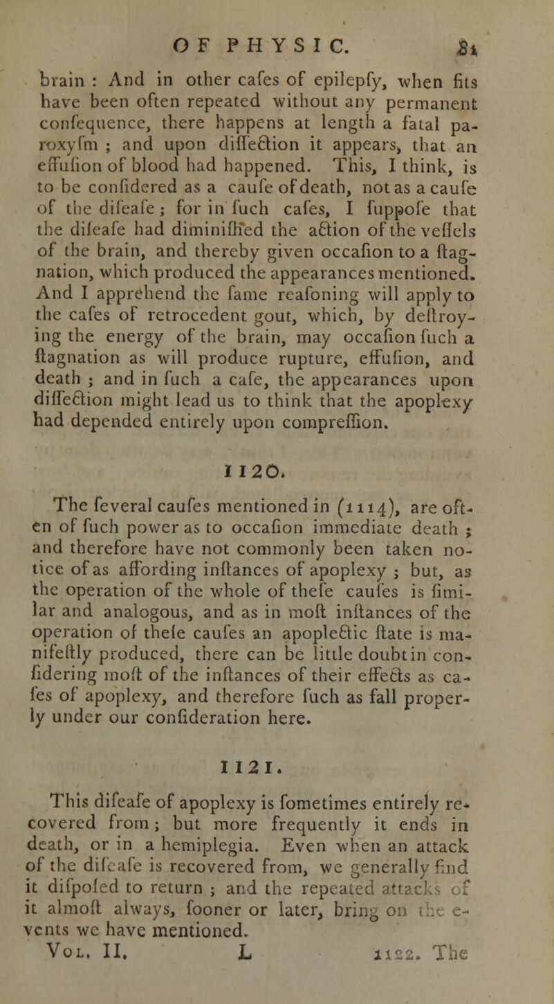 brain : And in other cafes of epilepfy, when fits have been often repeated without any permanent confequence, there happens at length a fatal pa- roxyfm ; and upon difieclion it appears, that an effufion of blood had happened. This, I think, is to be confidered as a caufe of death, not as acaufe of the difeafe; for in fuch cafes, I fuppofe that the difeafe had diminiiKed the a£lion of the veflels of the brain, and thereby ffiven occafion to a Has- nation, which produced the appearances mentioned. And I apprehend the fame reafoning will apply to the cafes of retrocedent gout, which, by deftroy- ing the energy of the brain, may occafion fuch a flagnation as will produce rupture, efFufion, and death ; and in fuch a cafe, the appearances upon diffeclion might lead us to think that the apoplexy had depended entirely upon compreffion. 1120. The feveral caufes mentioned in (1114), are oft- en of fuch power as to occafion immediate death ; and therefore have not commonly been taken no- tice of as affording inflances of apoplexy ; but, as the operation of the whole of thefe caufes is fimi- lar and analogous, and as in raoft inflances of the operation of thefe caufes an apoplectic flate is ma- nifeftly produced, there can be little doubtin con- fidering moft of the inflances of their effects as ca- fes of apoplexy, and therefore fuch as fall proper- ly under our confideration here. I 121. This difeafe of apoplexy is fometimes entirely re- covered from; but more frequently it ends in death, or in a hemiplegia. Even when an attack of the difeafe is recovered from, we generally find it difpofed to return ; and the repeated attacks of it almoft always, fooner or later, bring vents we have mentioned.