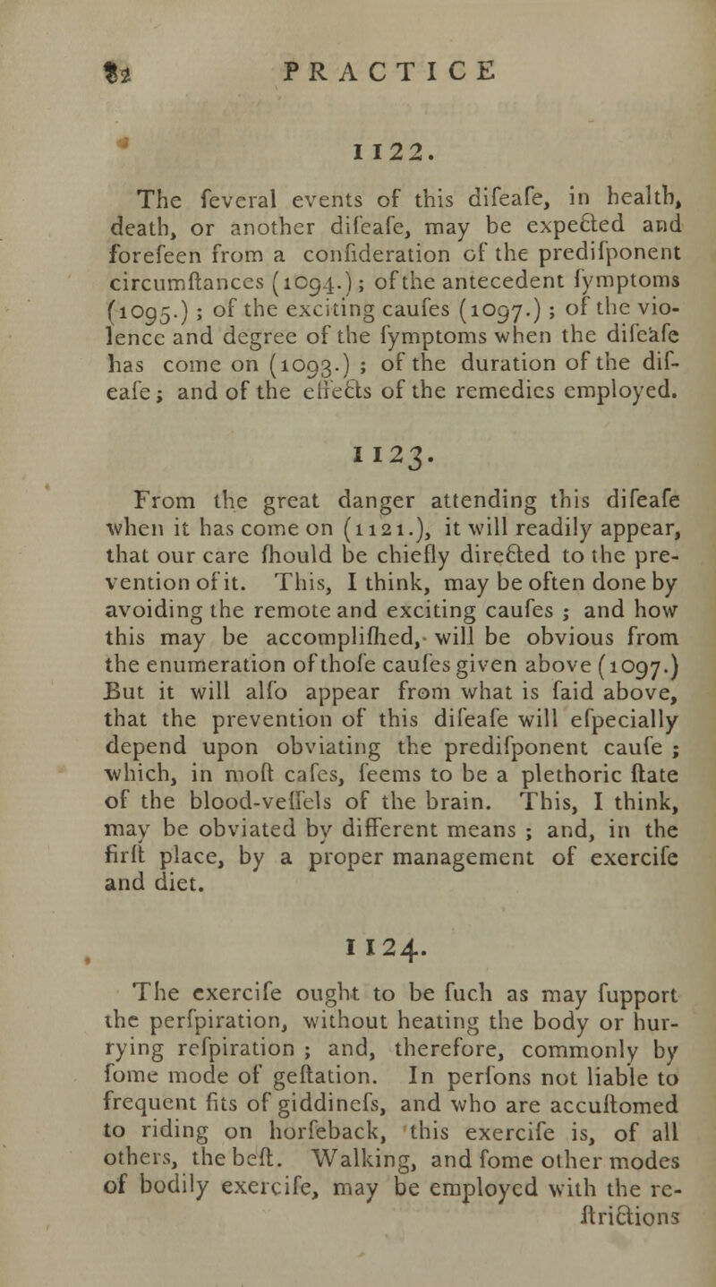 I 122. The fevcral events of this difeafe, in health, death, or another difeafe, may be expe£ted and forefeen from a confederation of the predifponent circumftanccs (1094.); of the antecedent fymptoms (1095.) ; of the exciting caufes (1097.) ; of the vio- lence and degree of the fymptoms when the difeafe has come on (1093.) ; of the duration of the dif- eafe; and of the effects of the remedies employed. II23. From the great danger attending this difeafe when it has come on (1121.), it will readily appear, that our care mould be chiefly directed to the pre- vention of it. This, I think, may be often done by avoiding the remote and exciting caufes ; and how this may be accomplished,- will be obvious from the enumeration ofthofe caufes given above (1097.) But it will alfo appear from what is faid above, that the prevention of this difeafe will efpecially depend upon obviating the predifponent caufe ; which, in moft cafes, feems to be a plethoric ftate of the blood-vefTels of the brain. This, I think, may be obviated by different means ; and, in the firft place, by a proper management of exercife and diet. I 124. The exercife ought to be fuch as may fupport the perfpiration, without heating the body or hur- rying refpiration ; and, therefore, commonly by fome mode of geftation. In perfons not liable to frequent fits of giddinefs, and who are accuftomed to riding on horfeback, this exercife is, of all others, the bed. Walking, and fome other modes of bodily exercife, may be employed with the re- ft ri&ions