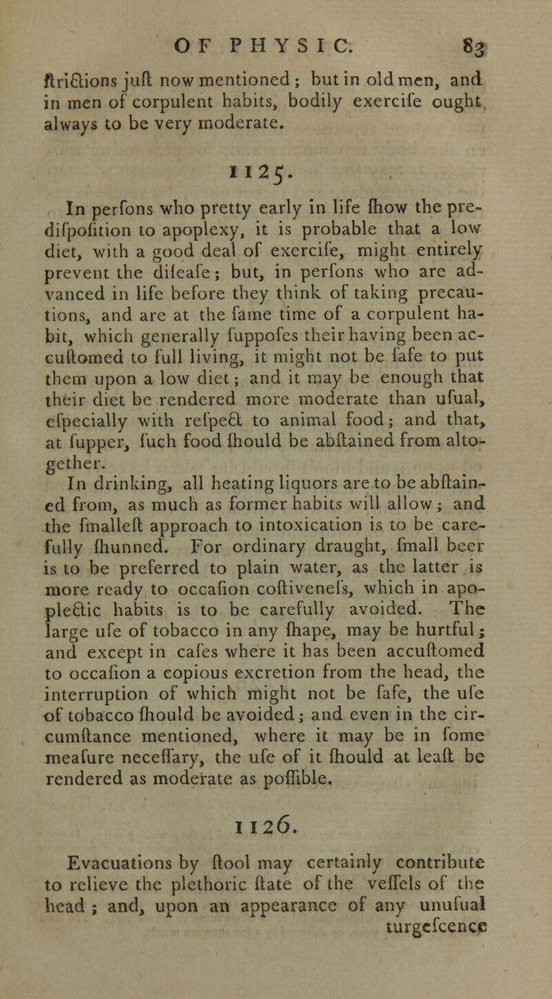 ftri£tions juft now mentioned; but in old men, and in men of corpulent habits, bodily exercife ought, always to be very moderate. II25. In perfons who pretty early in life fhow the pre- difpofition to apoplexy, it is probable that a low diet, with a good deal of exercife, might entirely prevent the dileafe; but, in perfons who are ad- vanced in life before they think of taking precau- tions, and are at the fame time of a corpulent ha- bit, which generally fuppofes their having been ac- cuftomed to full living, it might not be fafe to put them upon a low diet; and it may be enough that their diet be rendered more moderate than ufual, efpecially with refpeel to animal food; and that, at fupper, fuch food ihould be abftained from alto- gether. In drinking, all heating liquors are to be abftain- ed from, as much as former habits will allow; and the fmalleft approach to intoxication is to be care- fully fhunned. For ordinary draught, fmall beer is to be preferred to plain water, as the latter is more ready to occafion coftivenefs, which in apo- plectic habits is to be carefully avoided. The large ufe of tobacco in any fhape, may be hurtful; and except in cafes where it has been accuftomed to occafion a copious excretion from the head, the interruption of which might not be fafe, the ufe of tobacco fhould be avoided; and even in the cir- cumftance mentioned, where it may be in fome meafure neceflary, the ufe of it mould at lead be rendered as moderate as poffible. I 126. Evacuations by ftool may certainly contribute to relieve the plethoric itate of the veflels of the head ; and, upon an appearance of any unufual turgefcencc