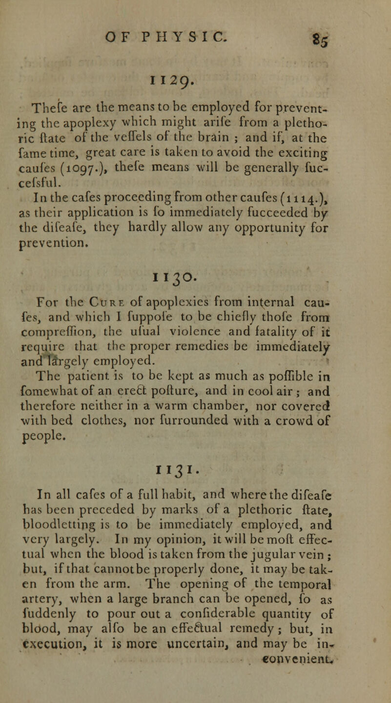 I 129. Thefe are the means to be employed for prevent- ing the apoplexy which might arife from a pletho- ric date of the veffels of the brain ; and if, at the fame time, great care is taken to avoid the exciting caufes (1097.), thefe means will be generally fuc- cefsful. In the cafes proceeding from other caufes (1114.), as their application is fo immediately fucceeded by the difeafe, they hardly allow any opportunity for prevention. II30. For the Cure of apoplexies from internal cau- fes, and which I fuppole to be chiefly thofe from compreffion, the ufual violence and fatality of it require that the proper remedies be immediately and largely employed. The patient is to be kept as much as poffible in fomewhat of an erecl; pofture, and in cool air ; and therefore neither in a warm chamber, nor covered with bed clothes, nor furrounded with a crowd of people. II31. In all cafes of a full habit, and where the difeafe has been preceded by marks of a plethoric ftate, bloodletting is to be immediately employed, and very largely. In my opinion, it will be mod effec- tual when the blood is taken from the jugular vein ; but, if that cannotbe properly done, it may be tak- en from the arm. The opening of the temporal artery, when a large branch can be opened, fo as Suddenly to pour out a confiderable quantity of blood, may alfo be an effectual remedy; but, in execution, it is more uncertain, and may be in- convenient.