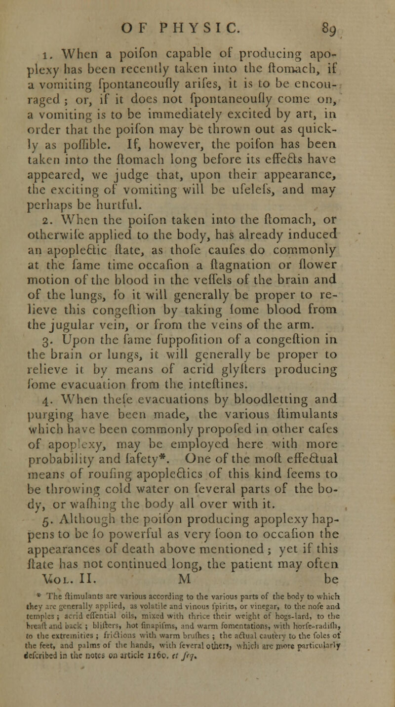 1. When a poifon capable of producing apo- plexy has been recently taken into the ftomach, if a vomiting fpontaneoufly arifes, it is to be encou- raged ; or, if it does not fpontaneoufly come on, a vomiting is to be immediately excited by art, in order that the poifon may be thrown out as quick- ly as poffible. If, however, the poifon has been taken into the ftomach long before its effects have appeared, we judge that, upon their appearance, the exciting of vomiting will be ufelefs, and may perhaps be hurtful. 2. When the poifon taken into the ftomach, or otherwife applied to the body, has already induced an apople6tic ftate, as thofe caufes do commonly at the fame time occafion a ftagnation or flower motion of the blood in the veffels of the brain and of the lungs, fo it will generally be proper to re- lieve this congeftion by taking iome blood from the jugular vein, or from the veins of the arm. 3. Upon the fame fuppofition of a congeftion in the brain or lungs, it will generally be proper to relieve it by means of acrid glylters producing lome evacuation from the interlines. 4. When thefe evacuations by bloodletting and purging have been made, the various Itimulants which have been commonly propofed in other cafes of apoplexy, may be employed here with more probability and lafety*. One of the mofl effectual means of roufing apoplectics of this kind feems to be throwing cold water on feveral parts of the bo- dy, or warning the body all over with it. 5. Although the poifon producing apoplexy hap- pens to be fo powerful as very loon to occafion the appearances of death above mentioned ; yet if this ftate has not continued long, the patient may often Vol. II. M be * The ftimulants arc various according to the various parts of the body to which they arc generally applied, as volatile and vinous lpirits, or vinegar, to the nofe and temples ; acrid effential oils, mixed with thrice their weight of hogs-lard, to the hieaftand back ; blifters, hot finapifms, and warm fomentations, with horfe-radifh, to the extremities ; frictions with warm brufhes ; the actual cautery to the foles ot the feet, and p.ilms of the hands, with feveral other?, which are more particularly defcribed in the notes on article 1160, tt ftf.