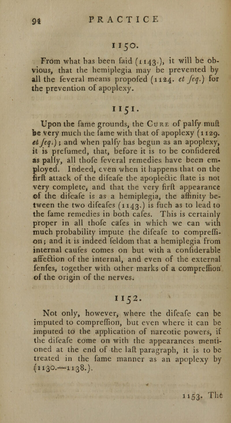 1150. From what has been faid (1143.), it will be ob- vious, that the hemiplegia may be prevented by all the feveral means propofed (1124. et Jeq.) for the prevention of apoplexy. I 151. Upon the fame grounds, the Cure of palfy muft be very much the fame with that of apoplexy (1129. etjeq.); and when palfy has begun as an apoplexy, it is prefumed, that, before it is to be confidered as pally, all thofe feveral remedies have been em- ployed. Indeed, even when it happens that on the firft attack of the difeafe the apopleclic ftate is not very complete, and that the very firft appearance of the difeafe is as a hemiplegia, the affinity be- tween the two difeafes (1143.) is fuch as to lead to the fame remedies in both cafes. This is certainly proper in all thofe cafes in which we can with much probability impute the difeafe to comprefli- on; and it is indeed feldom that a hemiplegia from internal caufes comes on but with a confiderable affection of the internal, and even of the external fenfes, together with other marks of a compreflion of the origin of the nerves. I 152. Not only, however, where the difeafe can be imputed to compreflion, but even where it can be imputed to the application of narcotic powers, if the difeafe come on with the appearances menti- oned at the end of the laft paragraph, it is to be treated in the fame manner as an apoplexy by (1130.—1138.). 1153. Thc