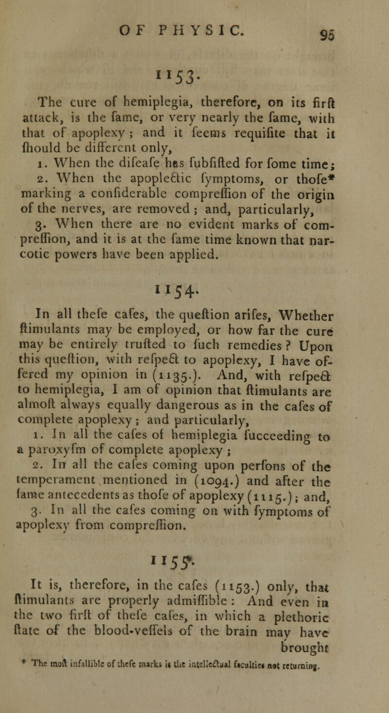 53 95 The cure of hemiplegia, therefore, on its firft attack, is the fame, or very nearly the fame, with that of apoplexy ; and it feems requifite that it fhould be different only, i. When the difeafe has fubfifted for fome time; 2. When the apopleftic fymptoms, or thofe* marking a confiderable compreflion of the origin of the nerves, are removed ; and, particularly, 3. When there are no evident marks of com- preflion, and it is at the fame time known that nar- cotic powers have been applied. 1154. In all thefe cafes, the queftion arifes, Whether ftimulants may be employed, or how far the cure may be entirely trufted to fuch remedies ? Upon this queftion, with refpe6l to apoplexy, I have of- fered my opinion 111(1135.). And, with refpecl to hemiplegia, I am of opinion that ftimulants are almoft always equally dangerous as in the cafes of complete apoplexy ; and particularly, 1. In all the cafes of hemiplegia fucceeding to a paroxyfm of complete apoplexy ; 2. In all the cafes coming upon perfons of the temperament mentioned in (1094.) and after the lame antecedents as thofe of apoplexy (1115. J; and, 3. In all the cafes coming on with fymptoms of apoplexy from compreflion. ii55». It is, therefore, in the cafes (1153.) only, that ftimulants are properly admiflible : And even in the two firft of thefe cafes, in which a plethoric ftate of the blood-veflels of the brain may have brought * The moft infallible of thefe marks it the intellectual f*cultie« not returning.