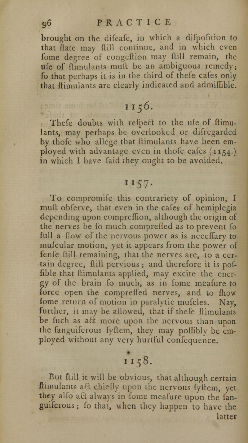 brought on the difeafe, in which a difpofition to that ftate may (till continue, and in which even fome degree of congeftion may flill remain, the ufe of ftimulants muft be an ambiguous remedy; fo that perhaps it is in the third of thefe cafes only that ftimulants arc clearly indicated and admifTiblc. I 156. Thefe doubts with refpecl to the ufe of ftimu- lants, may perhaps be overlooked or difregarded by thofe who allege that ftimulants have been em- ployed with advantage even in thofe cafes (1154.) in which I have laid they ought to be avoided. II57. To compromife this contrariety of opinion, I muft obferve, that even in the cafes of hemiplegia depending upon compreflion, although the origin of the nerves be fo much comprefled as to prevent fo full a flow of the nervous power as is neccflary to muicular motion, yet it appears from the power of fenfe ftill remaining, that the nerves are, to a cer- tain degree, ftill pervious ; and therefore it is pof- fible that ftimulants applied, may excite the ener- gy of the brain fo much, as in fome meafure to force open the comprefled nerves, and to fhow fome return of motion in paralytic mufcles. Nay, further, it may be allowed, that if thefe ftimulants be fuch as a£t more upon the nervous than upon the fanguiferous fyftem, they may poflibly be em- ployed without any very hurtful confequence. 1*158. But ftill it will be obvious, that although certain ftimulants aft chiefly upon the nervous fyftem, yet they alio aft always in fome meafure upon the fan- guiferous j fo that, when they happen to have the latter